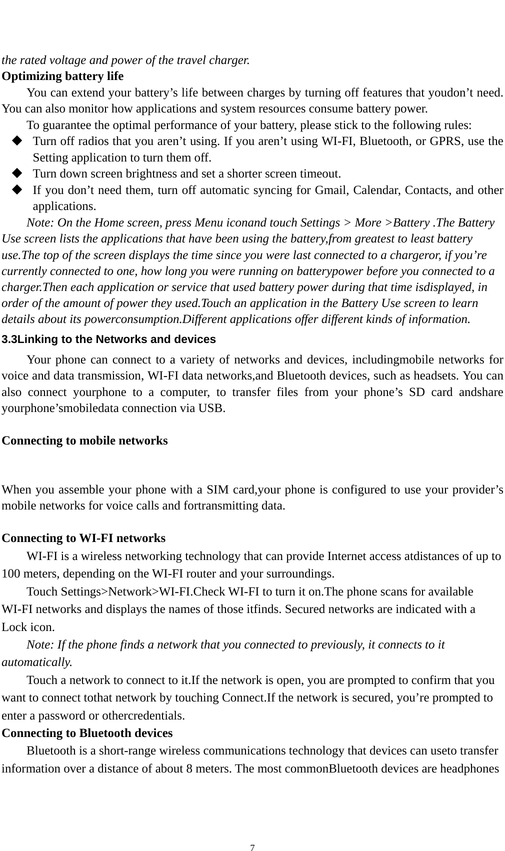    7the rated voltage and power of the travel charger. Optimizing battery life You can extend your battery’s life between charges by turning off features that youdon’t need. You can also monitor how applications and system resources consume battery power.   To guarantee the optimal performance of your battery, please stick to the following rules:  Turn off radios that you aren’t using. If you aren’t using WI-FI, Bluetooth, or GPRS, use the Setting application to turn them off.  Turn down screen brightness and set a shorter screen timeout.  If you don’t need them, turn off automatic syncing for Gmail, Calendar, Contacts, and other applications. Note: On the Home screen, press Menu iconand touch Settings &gt; More &gt;Battery .The Battery Use screen lists the applications that have been using the battery,from greatest to least battery use.The top of the screen displays the time since you were last connected to a chargeror, if you’re currently connected to one, how long you were running on batterypower before you connected to a charger.Then each application or service that used battery power during that time isdisplayed, in order of the amount of power they used.Touch an application in the Battery Use screen to learn details about its powerconsumption.Different applications offer different kinds of information.   3.3Linking to the Networks and devices Your phone can connect to a variety of networks and devices, includingmobile networks for voice and data transmission, WI-FI data networks,and Bluetooth devices, such as headsets. You can also connect yourphone to a computer, to transfer files from your phone’s SD card andshare yourphone’smobiledata connection via USB.  Connecting to mobile networks  When you assemble your phone with a SIM card,your phone is configured to use your provider’s mobile networks for voice calls and fortransmitting data.    Connecting to WI-FI networks WI-FI is a wireless networking technology that can provide Internet access atdistances of up to 100 meters, depending on the WI-FI router and your surroundings. Touch Settings&gt;Network&gt;WI-FI.Check WI-FI to turn it on.The phone scans for available WI-FI networks and displays the names of those itfinds. Secured networks are indicated with a Lock icon. Note: If the phone finds a network that you connected to previously, it connects to it automatically. Touch a network to connect to it.If the network is open, you are prompted to confirm that you want to connect tothat network by touching Connect.If the network is secured, you’re prompted to enter a password or othercredentials. Connecting to Bluetooth devices Bluetooth is a short-range wireless communications technology that devices can useto transfer information over a distance of about 8 meters. The most commonBluetooth devices are headphones 