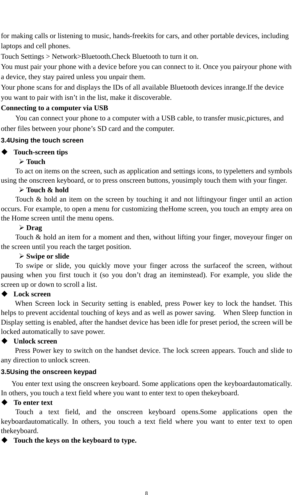    8for making calls or listening to music, hands-freekits for cars, and other portable devices, including laptops and cell phones. Touch Settings &gt; Network&gt;Bluetooth.Check Bluetooth to turn it on. You must pair your phone with a device before you can connect to it. Once you pairyour phone with a device, they stay paired unless you unpair them. Your phone scans for and displays the IDs of all available Bluetooth devices inrange.If the device you want to pair with isn’t in the list, make it discoverable. Connecting to a computer via USB You can connect your phone to a computer with a USB cable, to transfer music,pictures, and other files between your phone’s SD card and the computer. 3.4Using the touch screen  Touch-screen tips   ¾ Touch To act on items on the screen, such as application and settings icons, to typeletters and symbols using the onscreen keyboard, or to press onscreen buttons, yousimply touch them with your finger. ¾ Touch &amp; hold   Touch &amp; hold an item on the screen by touching it and not liftingyour finger until an action occurs. For example, to open a menu for customizing theHome screen, you touch an empty area on the Home screen until the menu opens. ¾ Drag  Touch &amp; hold an item for a moment and then, without lifting your finger, moveyour finger on the screen until you reach the target position.   ¾ Swipe or slide   To swipe or slide, you quickly move your finger across the surfaceof the screen, without pausing when you first touch it (so you don’t drag an iteminstead). For example, you slide the screen up or down to scroll a list.  Lock screen   When Screen lock in Security setting is enabled, press Power key to lock the handset. This helps to prevent accidental touching of keys and as well as power saving.    When Sleep function in Display setting is enabled, after the handset device has been idle for preset period, the screen will be locked automatically to save power.    Unlock screen   Press Power key to switch on the handset device. The lock screen appears. Touch and slide to any direction to unlock screen. 3.5Using the onscreen keypad You enter text using the onscreen keyboard. Some applications open the keyboardautomatically. In others, you touch a text field where you want to enter text to open thekeyboard.  To enter text Touch a text field, and the onscreen keyboard opens.Some applications open the keyboardautomatically. In others, you touch a text field where you want to enter text to open thekeyboard.  Touch the keys on the keyboard to type. 