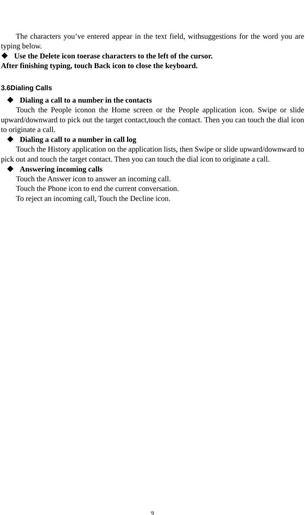    9The characters you’ve entered appear in the text field, withsuggestions for the word you are typing below.    Use the Delete icon toerase characters to the left of the cursor. After finishing typing, touch Back icon to close the keyboard.  3.6Dialing Calls  Dialing a call to a number in the contacts Touch the People iconon the Home screen or the People application icon. Swipe or slide upward/downward to pick out the target contact,touch the contact. Then you can touch the dial icon to originate a call.  Dialing a call to a number in call log Touch the History application on the application lists, then Swipe or slide upward/downward to pick out and touch the target contact. Then you can touch the dial icon to originate a call.  Answering incoming calls Touch the Answer icon to answer an incoming call. Touch the Phone icon to end the current conversation. To reject an incoming call, Touch the Decline icon. 