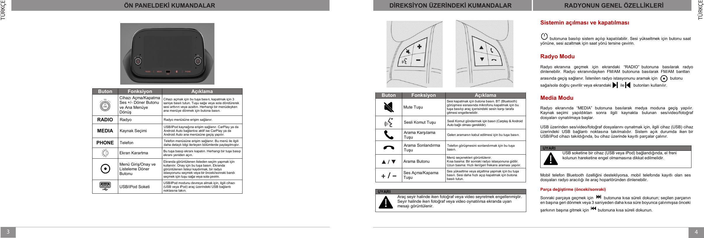 43TÜRKÇETÜRKÇEÖN PANELDEKİ KUMANDALARButon Fonksiyon AçıklamaCihazı Açma/Kapatma Ses +/- Döner Butonuve Ana Menüye DönüşCihazı açmak için bu tuşa basın, kapatmak için 3 saniye basılı tutun. Tuşusağa veya sola döndürereksesiarttırın veya azaltın. Herhangi bir menüdeyken ana menüye dönmek için butona basın.RADIO Radyo Radyo menüsüne erişim sağlanır.MEDIA Kaynak Seçimi USB/iPod kaynağına erişim sağlanır. CarPlay ya da Android Auto bağlantısı aktif ise CarPlay ya da Android Auto ana menüsüne geçiş yapılır.PHONE Telefon Telefon menüsüne erişim sağlanır. Bu menü ile ilgili daha detaylı bilgi ilerleyen bölümlerde paylaşılmıştır.Ekran Karartma  Bu tuşa basıp ekranı kapatın. Herhangi bir tuşa basıpekranı yeniden açın.Menü Giriş/Onay ve Listeleme Döner ButonuEkranda görüntülenen listeden seçim yapmak için kullanılır. Onay için bu tuşa basın. Ekranda görüntülenen listeyi kaydırmak, bir radyo istasyonunu seçmek veya bir önceki/sonraki bandı seçmek için tuşu sağa veya sola çevirin.USB/iPod SoketiUSB/iPod modunu devreye almak için, ilgili cihazı (USB veya iPod) araç üzerindeki USB bağlantı noktasına takın.DİREKSİYON ÜZERİNDEKİ KUMANDALARButonFonksiyonAçıklamaMute TuşuSesi kapatmak için butona basın. BT (Bluetooth)görüşmesi esnasında mikrofonu kapatmak için bu tuşa basılıp araç içerisindeki sesin karşı tarafa gitmesi engellenebilir.Sesli Komut Tuşu Sesli Komut göndermek için basın (Carplay &amp; Android Auto bağlı olması gereklidir).Arama Karşılama TuşuGelen aramanın kabul edilmesi için bu tuşa basın.Arama Sonlandırma TuşuTelefon görüşmesini sonlandırmak için bu tuşa basın.Arama ButonuMenü seçenekleri görüntülenir.Kısa basma: Bir sonraki radyo istasyonuna gidilir.Uzun basma: Hızlı ileri/geri frekans araması yapılır.Ses Açma/Kapama TuşuSes yükseltme veya alçaltma yapmak için bu tuşa basın. Sesi daha hızlı açıp kapatmak için butona basılı tutun.RADYONUN GENEL ÖZELLİKLERİUYARIUSB soketine bir cihaz (USB veya iPod) bağlandığında, el freni kolunun hareketine engel olmamasına dikkat edilmelidir.Mobil telefon Bluetooth  özelliğini  destekliyorsa,  mobil telefonda  kayıtlı  olan  ses dosyaları radyo aracılığı ile araç hoparlöründen dinlenebilir.Parça değiştirme (önceki/sonraki)Sonraki parçaya geçmek için  butonuna kısa süreli dokunun; seçilen parçanın en başına geri dönmek veya 3 saniyeden daha kısa süre boyunca çalınmışsa önceki şarkının başına gitmek için  butonuna kısa süreli dokunun.UYARIAraç seyir halinde iken fotoğraf veya video seyretmek engellenmiştir. Seyir halinde iken fotoğraf veya video oynatılırsa ekranda uyarı mesajı görüntülenir.ÖN PANELDEKİ KUMANDALAR DİREKSİYON ÜZERİNDEKİ KUMANDALAR RADYONUN GENEL ÖZELLİSistemin açılması ve kapatılmasıbutonuna basılıp sistem açılıp kapatılabilir. Sesi yükseltmek için butonu saat yönüne, sesi azaltmak için saat yönü tersine çevirin.Radyo ModuRadyo ekranına geçmek için ekrandaki “RADIO” butonuna basılarak radyo dinlenebilir. Radyo ekranındayken FM/AM butonuna basılarak FM/AM bantları arasında geçiş sağlanır. İstenilen radyo istasyonunu aramak için           butonu sağa/sola doğru çevrilir veya ekrandaki        ile        butonları kullanılır.Media ModuRadyo  ekranında  “MEDIA” butonuna  basılarak  medya  moduna geçiş  yapılır. Kaynak  seçimi yapıldıktan sonra ilgili kaynakta bulunan ses/video/fotoğraf dosyaları oynatılmaya başlar. USB üzerinden ses/video/fotoğraf dosyalarını oynatmak için, ilgili cihaz (USB) cihaz üzerindeki USB bağlantı noktasına takılmalıdır.  Sistem açık durumda iken bir USB/iPod cihazı takıldığında, bu cihaz üzerinde kayıtlı parçalar çalınır.KLERİ