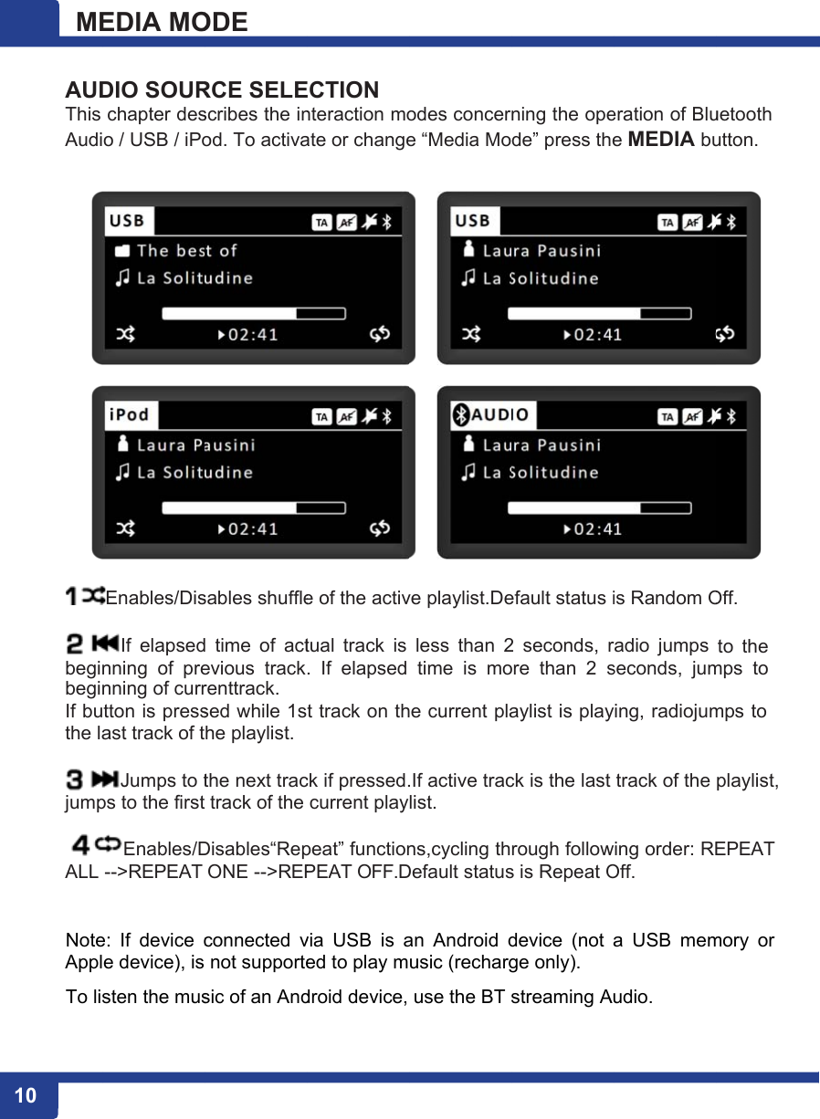 1 10 ME AUDThis Audi    begibegiIf buthe la jumpALL  NoteApplTo lisEDIA MODIO SOURchapter deso / USB / iPoEnables/DisIf  elapsednning  of  prenning of currtton is pressast track of tJumps to tps to the firstEnables/D--&gt;REPEAT e:  If  device ce device), issten the musODE RCE SELEscribes the inod. To activasables shuffled  time  of  actevious  trackrenttrack. sed while 1sthe playlist. the next tract track of the Disables“RepONE --&gt;REPconnected v not supportesic of an AndECTION nteraction moate or changee of the activtual track is .  If  elapsed t track on thck if pressed.current playpeat” functionPEAT OFF.Dvia  USB  is aed to play mdroid device,odes concere “Media Move playlist.Deless  than 2time  is  mohe current pla.If active traclist. ns,cycling thDefault statusan  Android dusic (recharguse the BT ning the opede” press theefault status i2  seconds, rore  than  2 saylist is playck is the last rough follows is Repeat Odevice  (not ge only). streaming Aueration of Blue MEDIA buis Random Oradio  jumps seconds,  jumying, radiojumtrack of the wing order: REOff. a  USB  memudio. uetooth utton. Off. to  the mps  to mps to playlist, EPEAT mory  or 