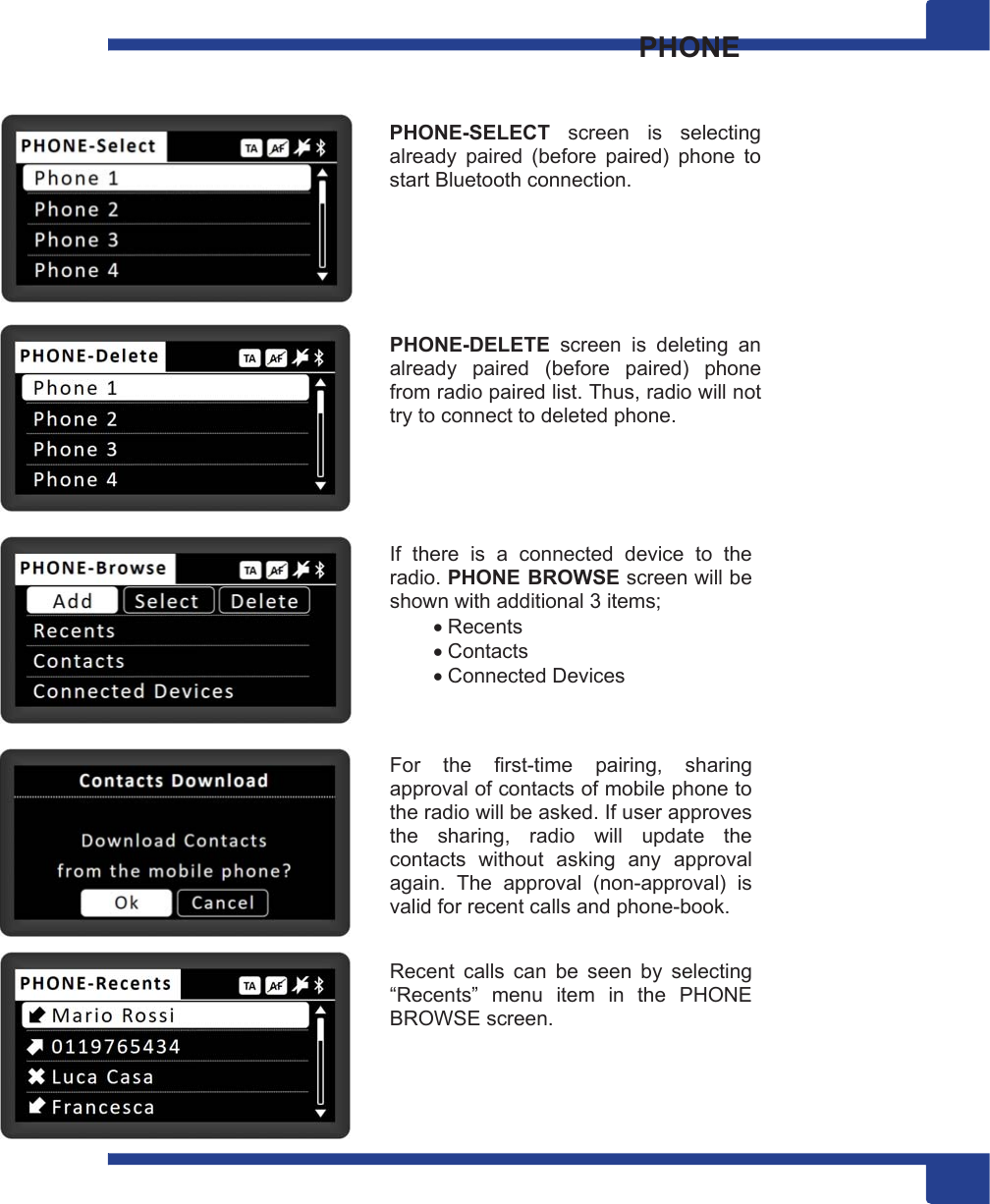 13  PHONE   PHONE-SELECT  screen  is  selecting already  paired  (before  paired)  phone  to start Bluetooth connection.       PHONE-DELETE  screen  is  deleting  an already  paired  (before  paired)  phone from radio paired list. Thus, radio will not try to connect to deleted phone.      If  there  is  a  connected  device  to  the radio. PHONE BROWSE screen will be shown with additional 3 items;  Recents  Contacts  Connected Devices    For  the  first-time  pairing,  sharing approval of contacts of mobile phone to the radio will be asked. If user approves the  sharing,  radio  will  update  the contacts  without  asking  any  approval again.  The  approval  (non-approval)  is valid for recent calls and phone-book.   Recent  calls  can  be  seen  by  selecting “Recents”  menu  item  in  the  PHONE BROWSE screen.     