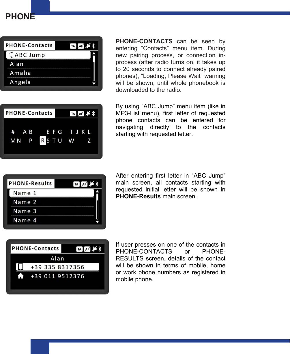 1 14  PHONE                              PHONE-CONTACTS  can  be  seen  by entering  “Contacts”  menu  item.  During new  pairing  process,  or  connection  in-process (after radio turns on, it takes up to 20 seconds to connect already paired phones), “Loading, Please Wait” warning will  be  shown,  until  whole phonebook  is downloaded to the radio.  By using “ABC Jump” menu item (like in MP3-List  menu),  first  letter  of  requested phone  contacts  can  be  entered  for navigating  directly  to  the  contacts starting with requested letter.      After  entering  first  letter  in  “ABC  Jump” main  screen,  all  contacts  starting  with requested  initial  letter  will  be  shown  in PHONE-Results main screen.       If user presses on one of the contacts in PHONE-CONTACTS  or  PHONE-RESULTS  screen,  details  of  the  contact will  be  shown  in  terms  of  mobile,  home or work phone numbers as registered in mobile phone. 