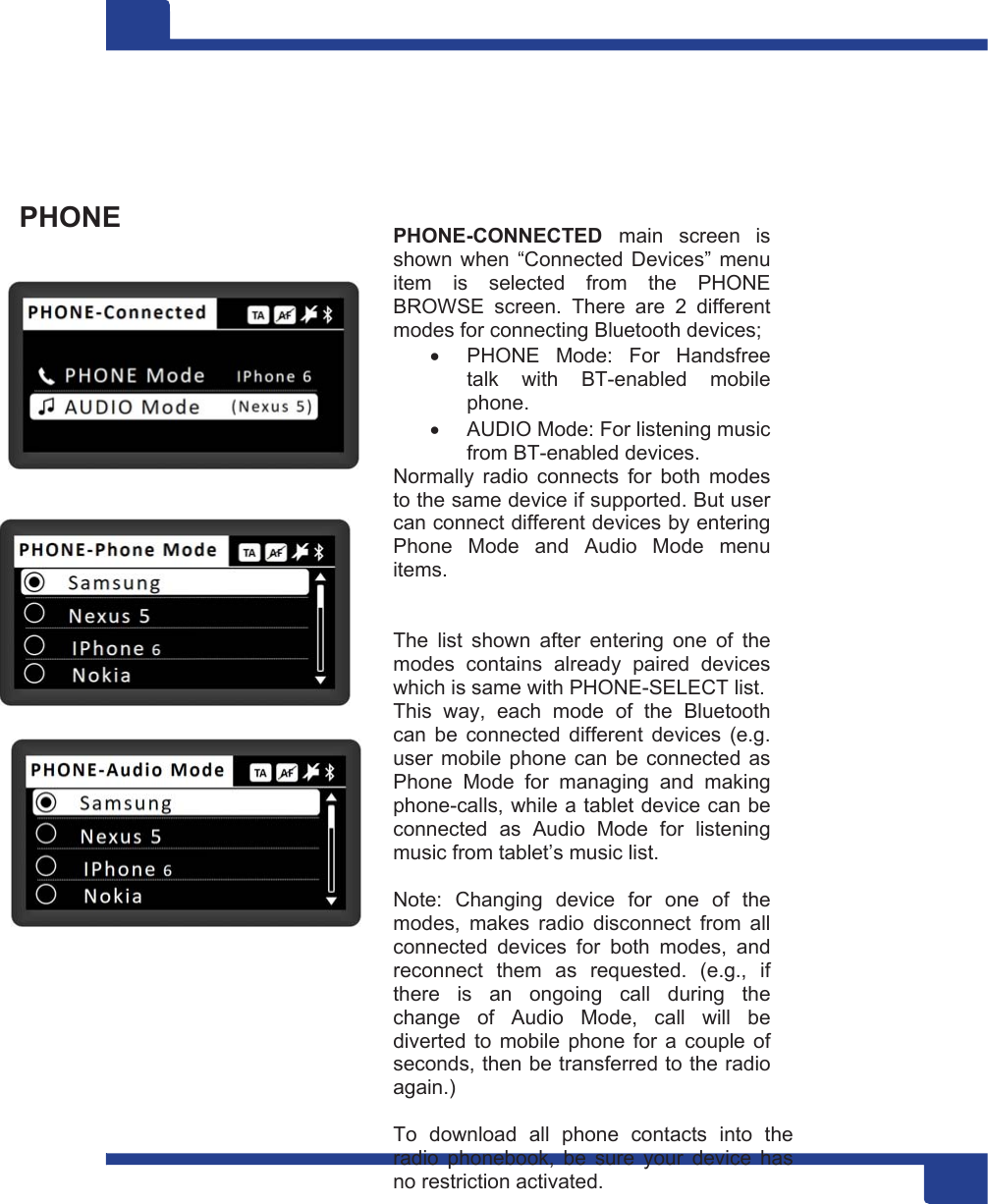 15      PHONE                       PHONE-CONNECTED  main  screen  is shown when “Connected Devices” menu item  is  selected  from  the  PHONE BROWSE  screen.  There  are  2  different modes for connecting Bluetooth devices;    PHONE  Mode:  For  Handsfree talk  with  BT-enabled  mobile phone.   AUDIO Mode: For listening music from BT-enabled devices. Normally  radio  connects  for  both  modes to the same device if supported. But user can connect different devices by entering Phone  Mode  and  Audio  Mode  menu items.    The  list  shown  after  entering  one  of  the modes  contains  already  paired  devices which is same with PHONE-SELECT list. This  way,  each  mode  of  the  Bluetooth can  be  connected  different  devices  (e.g. user mobile phone can be connected as Phone  Mode  for  managing  and  making phone-calls, while a tablet device can be connected  as  Audio  Mode  for  listening music from tablet’s music list.  Note:  Changing  device  for  one  of  the modes,  makes  radio  disconnect  from  all connected  devices  for  both  modes,  and reconnect  them  as  requested.  (e.g.,  if there  is  an  ongoing  call  during  the change  of  Audio  Mode,  call  will  be diverted  to  mobile  phone for a  couple  of seconds, then be transferred to the radio again.)  To  download  all  phone  contacts  into  the radio  phonebook,  be  sure  your  device  has no restriction activated. 