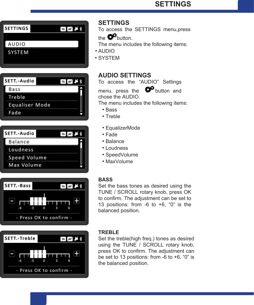 1 16 SETTINGS  SETTINGS To  access  the  SETTINGS  menu,press the  button. The menu includes the following items: • AUDIO • SYSTEM  AUDIO SETTINGS To  access  the  “AUDIO”  Settings menu,  press  the    button  and chose the AUDIO. The menu includes the following items: • Bass • Treble • EqualizerMode • Fade • Balance • Loudness • SpeedVolume • MaxVolume  BASS Set the bass tones as desired using the TUNE / SCROLL rotary knob, press OK to confirm. The adjustment can be set to 13  positions:  from  -6  to  +6,  “0”  is  the balanced position.   TREBLE Set the treble(high freq.) tones as desired using  the  TUNE  /  SCROLL  rotary  knob, press OK to confirm. The adjustment can be set to 13 positions: from -6 to +6, “0” is the balanced position. 