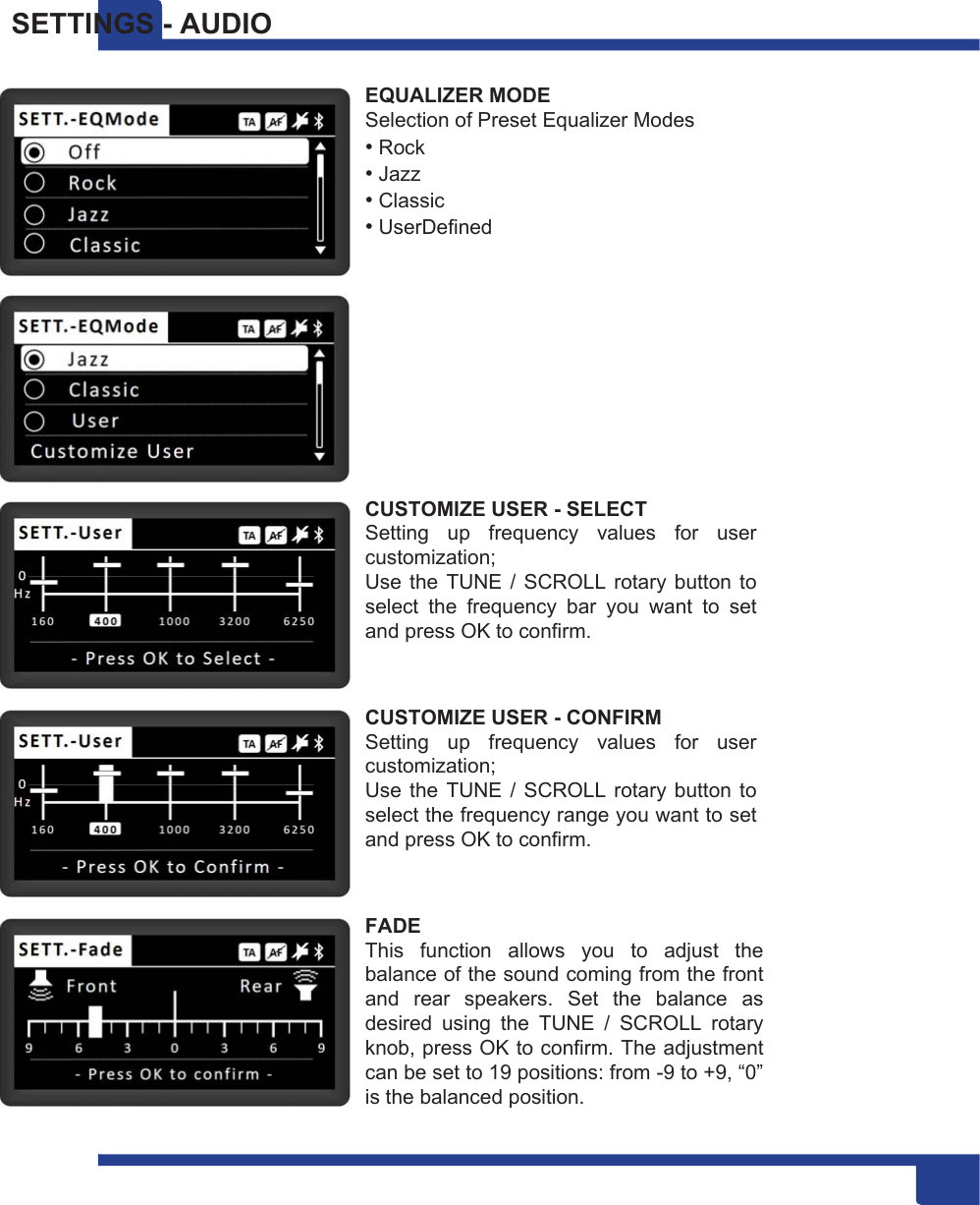 17 SETTINGS - AUDIO  EQUALIZER MODE Selection of Preset Equalizer Modes • Rock • Jazz • Classic • UserDefined   CUSTOMIZE USER - SELECT Setting  up  frequency  values  for  user customization; Use  the  TUNE  /  SCROLL rotary button  to select  the  frequency  bar  you  want  to  set and press OK to confirm.   CUSTOMIZE USER - CONFIRM Setting  up  frequency  values  for  user customization; Use  the  TUNE  /  SCROLL rotary button  to select the frequency range you want to set and press OK to confirm.   FADE This  function  allows  you  to  adjust  the balance of the sound coming from the front and  rear  speakers.  Set  the  balance  as desired  using  the  TUNE  /  SCROLL  rotary knob, press OK to confirm. The adjustment can be set to 19 positions: from -9 to +9, “0” is the balanced position. 