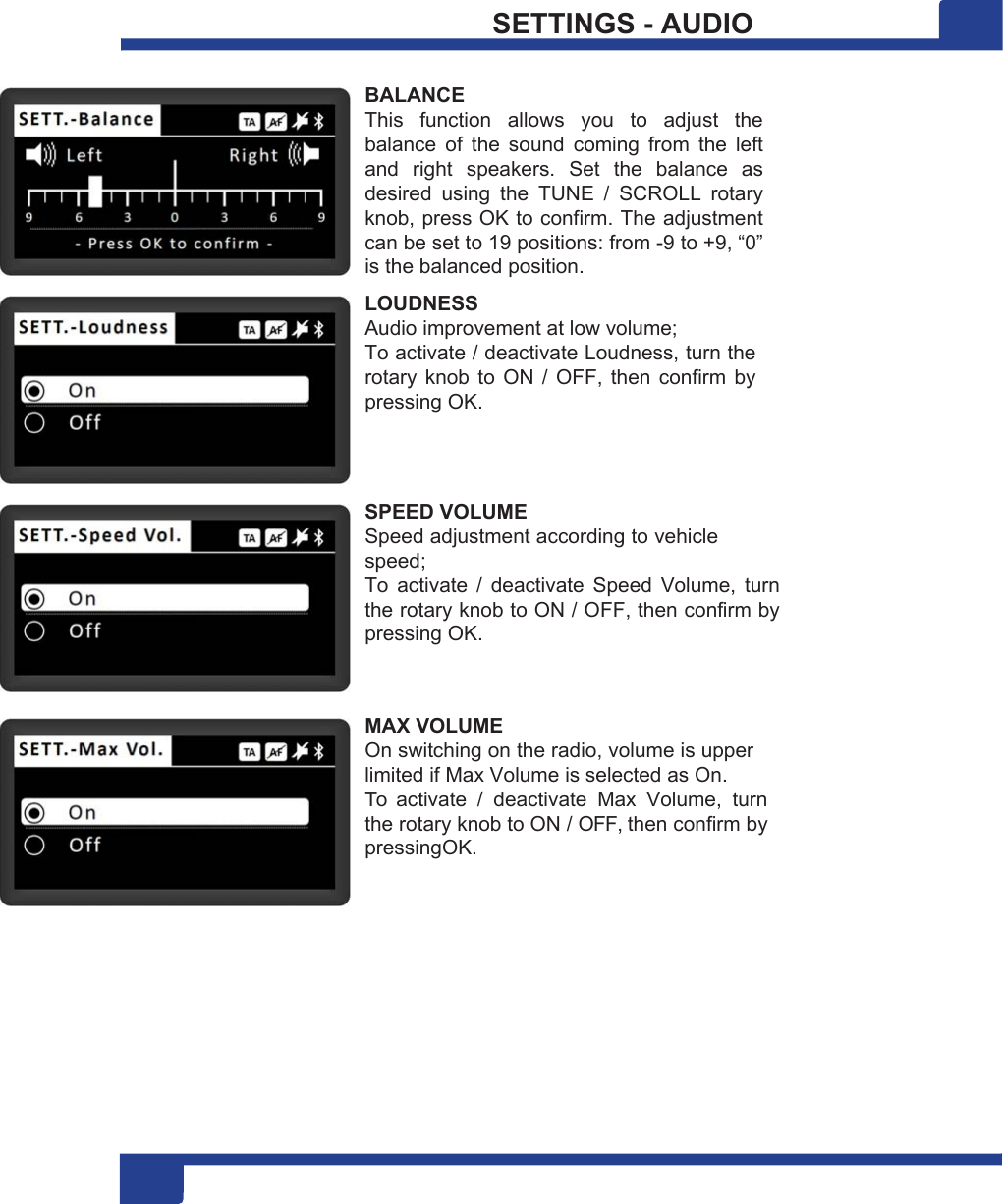 1 18 SETTINGS - AUDIO  BALANCE This  function  allows  you  to  adjust  the balance  of  the  sound  coming  from  the  left and  right  speakers.  Set  the  balance  as desired  using  the  TUNE  /  SCROLL  rotary knob, press OK to confirm. The adjustment can be set to 19 positions: from -9 to +9, “0” is the balanced position. LOUDNESS Audio improvement at low volume; To activate / deactivate Loudness, turn the rotary knob  to  ON /  OFF,  then  confirm by pressing OK.    SPEED VOLUME Speed adjustment according to vehicle speed; To  activate  /  deactivate  Speed  Volume,  turn the rotary knob to ON / OFF, then confirm by pressing OK.   MAX VOLUME On switching on the radio, volume is upper limited if Max Volume is selected as On. To  activate  /  deactivate  Max  Volume,  turn the rotary knob to ON / OFF, then confirm by pressingOK. 