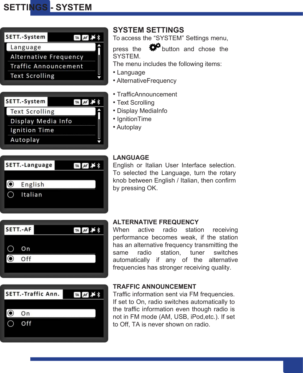 19 SETTINGS - SYSTEM  SYSTEM SETTINGS To access the “SYSTEM” Settings menu, press  the    button  and  chose  the SYSTEM. The menu includes the following items: • Language • AlternativeFrequency • TrafficAnnouncement • Text Scrolling • Display MediaInfo • IgnitionTime • Autoplay   LANGUAGE English  or  Italian  User  Interface  selection. To  selected  the  Language,  turn  the  rotary knob between English / Italian, then confirm by pressing OK.    ALTERNATIVE FREQUENCY When  active  radio  station  receiving performance  becomes  weak,  if  the  station has an alternative frequency transmitting the same  radio  station,  tuner  switches automatically  if  any  of  the  alternative frequencies has stronger receiving quality.  TRAFFIC ANNOUNCEMENT Traffic information sent via FM frequencies. If set to On, radio switches automatically to the traffic information even  though  radio is not in FM mode (AM, USB, iPod,etc.). If set to Off, TA is never shown on radio. 