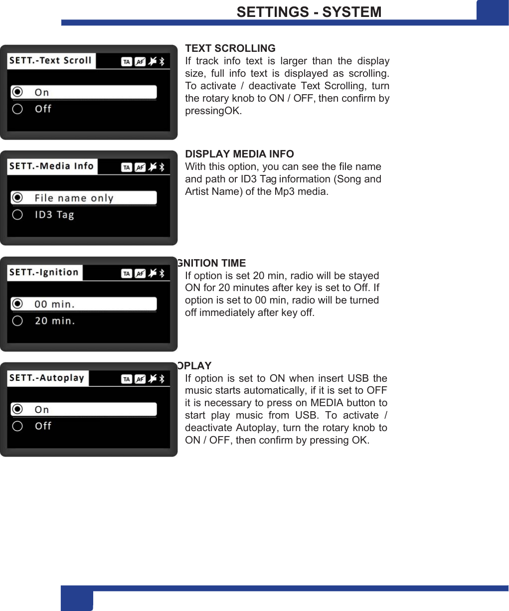 2 20 SETTINGS - SYSTEM  TEXT SCROLLING If  track  info  text  is  larger  than  the  display size,  full  info  text  is  displayed  as  scrolling. To  activate  /  deactivate  Text  Scrolling,  turn the rotary knob to ON / OFF, then confirm by pressingOK.   DISPLAY MEDIA INFO With this option, you can see the file name and path or ID3 Tag information (Song and Artist Name) of the Mp3 media.     IGNITION TIME If option is set 20 min, radio will be stayed ON for 20 minutes after key is set to Off. If option is set to 00 min, radio will be turned off immediately after key off.    AUTOPLAY If option is set to ON when insert USB the music starts automatically, if it is set to OFF it is necessary to press on MEDIA button to start  play  music  from  USB.  To  activate  / deactivate Autoplay, turn the rotary knob to ON / OFF, then confirm by pressing OK. 