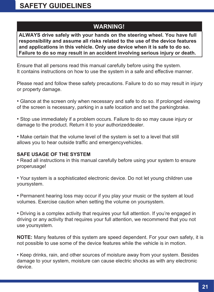 21 SAFETY GUIDELINES   WARNING! ALWAYS drive safely with your hands on the steering wheel. You have full responsibility and assume all risks related to the use of the device features and applications in this vehicle. Only use device when it is safe to do so. Failure to do so may result in an accident involving serious injury or death.  Ensure that all persons read this manual carefully before using the system. It contains instructions on how to use the system in a safe and effective manner.  Please read and follow these safety precautions. Failure to do so may result in injury or property damage.  • Glance at the screen only when necessary and safe to do so. If prolonged viewing of the screen is necessary, parking in a safe location and set the parkingbrake.  • Stop use immediately if a problem occurs. Failure to do so may cause injury or damage to the product. Return it to your authorizeddealer.  • Make certain that the volume level of the system is set to a level that still allows you to hear outside traffic and emergencyvehicles.  SAFE USAGE OF THE SYSTEM • Read all instructions in this manual carefully before using your system to ensure properusage!  • Your system is a sophisticated electronic device. Do not let young children use yoursystem.  • Permanent hearing loss may occur if you play your music or the system at loud volumes. Exercise caution when setting the volume on yoursystem.  • Driving is a complex activity that requires your full attention. If you’re engaged in driving or any activity that requires your full attention, we recommend that you not use yoursystem.  NOTE: Many features of this system are speed dependent. For your own safety, it is not possible to use some of the device features while the vehicle is in motion.  • Keep drinks, rain, and other sources of moisture away from your system. Besides damage to your system, moisture can cause electric shocks as with any electronic  device.  