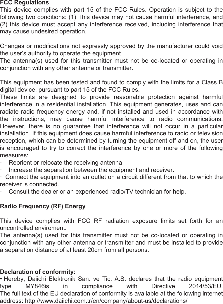 20    FCC Regulations This  device  complies  with part  15  of  the  FCC  Rules.  Operation  is  subject  to  the following two conditions: (1) This device may not cause harmful interference, and (2) this  device  must  accept  any  interference received, including interference that may cause undesired operation.   Changes or modifications not expressly approved by the manufacturer could void the user’s authority to operate the equipment. The  antenna(s)  used  for  this  transmitter  must  not  be  co-located  or  operating  in conjunction with any other antenna or transmitter.   This equipment has been tested and found to comply with the limits for a Class B digital device, pursuant to part 15 of the FCC Rules. These  limits  are  designed  to  provide  reasonable  protection  against  harmful interference in a residential installation. This equipment generates, uses and can radiate  radio  frequency  energy  and,  if  not  installed  and  used  in accordance with the  instructions,  may  cause  harmful  interference  to  radio  communications. However,  there  is  no  guarantee  that  interference  will  not  occur  in  a  particular installation. If this equipment does cause harmful interference to radio or television reception, which can be determined by turning the equipment off and on, the user is  encouraged  to  try  to  correct  the  interference  by  one  or  more  of  the  following measures: ·    Reorient or relocate the receiving antenna. ·    Increase the separation between the equipment and receiver. ·  Connect the equipment into an outlet on a circuit different from that to which the receiver is connected. ·    Consult the dealer or an experienced radio/TV technician for help.  Radio Frequency (RF) Energy  This  device  complies  with  FCC  RF  radiation  exposure  limits  set  forth  for  an uncontrolled enviroment. The  antenna(s)  used  for  this  transmitter  must  not  be  co-located  or  operating  in conjunction with any other antenna or transmitter and must be installed to provide a separation distance of at least 20cm from all persons.   Declaration of conformity: • Hereby,  Daiichi  Elektronik  San.  ve  Tic.  A.S.  declares  that  the  radio  equipment type  MY846is  in  compliance  with  Directive  2014/53/EU.  The full text of the EU declaration of conformity is available at the following internet address: http://www.daiichi.com.tr/en/company/about-us/declarations/ 