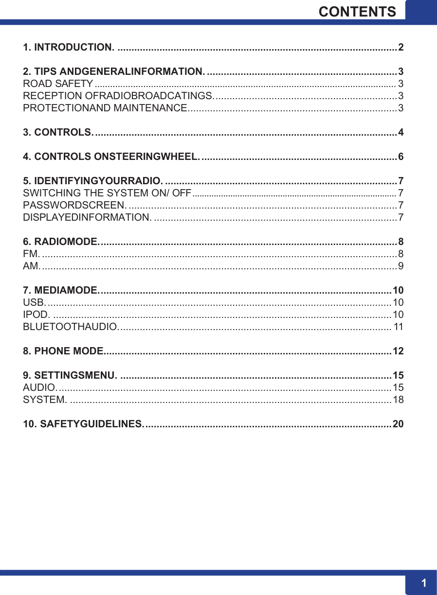 11 1CONTENTS  1. INTRODUCTION. .................................................................................................... 2 2. TIPS ANDGENERALINFORMATION. .................................................................... 3 ROAD SAFETY ...................................................................................................................... 3 RECEPTION OFRADIOBROADCATINGS. ................................................................. 3 PROTECTIONAND MAINTENANCE. .......................................................................... 3 3. CONTROLS. ............................................................................................................ 4 4. CONTROLS ONSTEERINGWHEEL. ...................................................................... 6 5. IDENTIFYINGYOURRADIO. ................................................................................... 7 SWITCHING THE SYSTEM ON/ OFF ...................................................................................... 7 PASSWORDSCREEN. ................................................................................................ 7 DISPLAYEDINFORMATION. ....................................................................................... 7 6. RADIOMODE. .......................................................................................................... 8 FM. ............................................................................................................................... 8 AM. ............................................................................................................................... 9 7. MEDIAMODE. ........................................................................................................ 10 USB. ........................................................................................................................... 10 IPOD. ......................................................................................................................... 10 BLUETOOTHAUDIO. ................................................................................................. 11 8. PHONE MODE....................................................................................................... 12 9. SETTINGSMENU. ................................................................................................. 15 AUDIO. ....................................................................................................................... 1 5  SYSTEM. ................................................................................................................... 18 10. SAFETYGUIDELINES. ........................................................................................ 20 
