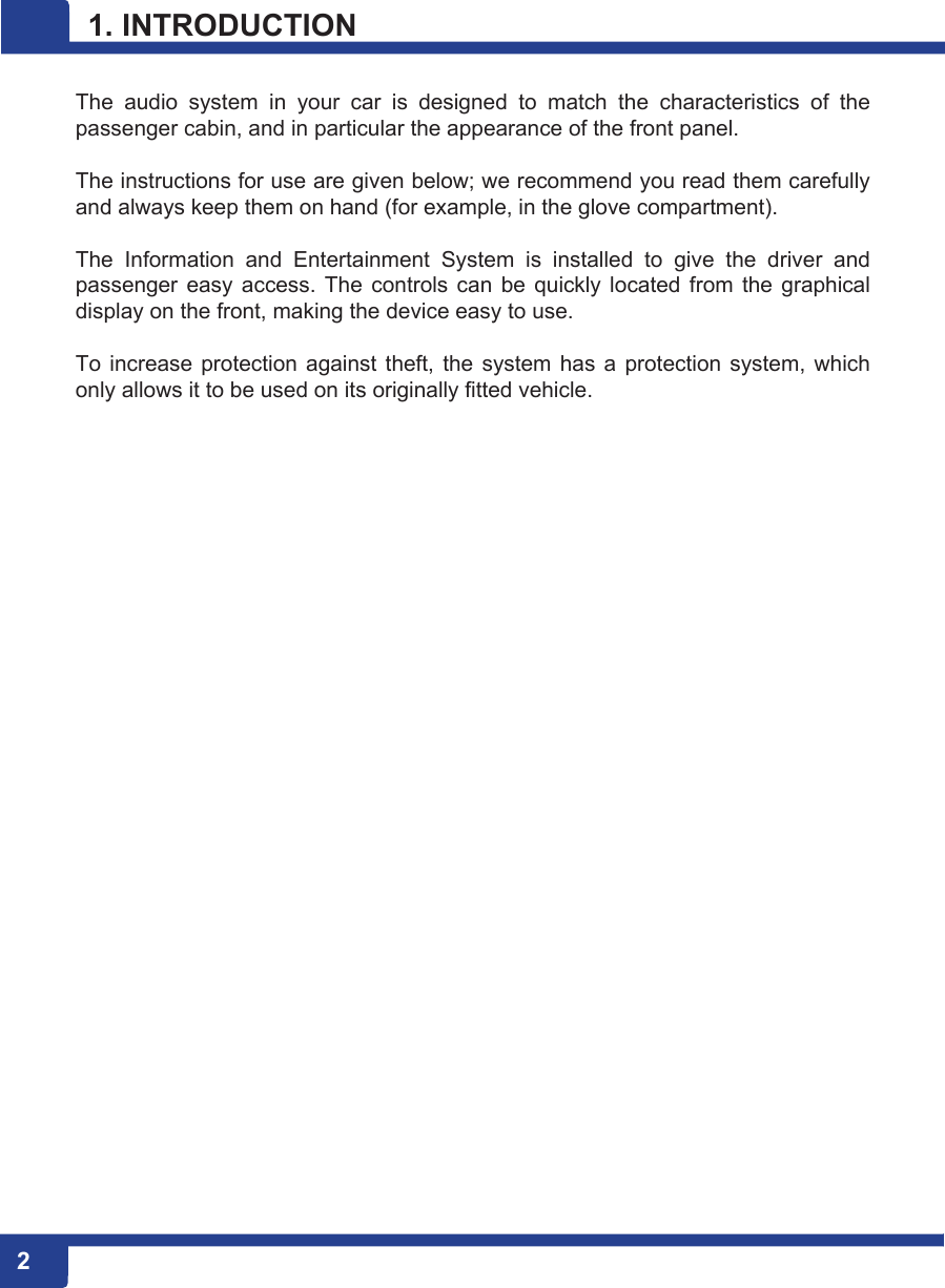 2  2 1. INTRODUCTION  The  audio  system  in  your  car  is  designed  to  match  the  characteristics  of  the passenger cabin, and in particular the appearance of the front panel.  The instructions for use are given below; we recommend you read them carefully and always keep them on hand (for example, in the glove compartment).  The  Information  and  Entertainment  System  is  installed  to  give  the  driver  and passenger easy access.  The  controls  can  be quickly located  from  the  graphical display on the front, making the device easy to use.  To  increase  protection  against theft,  the  system has  a  protection system, which only allows it to be used on its originally fitted vehicle. 