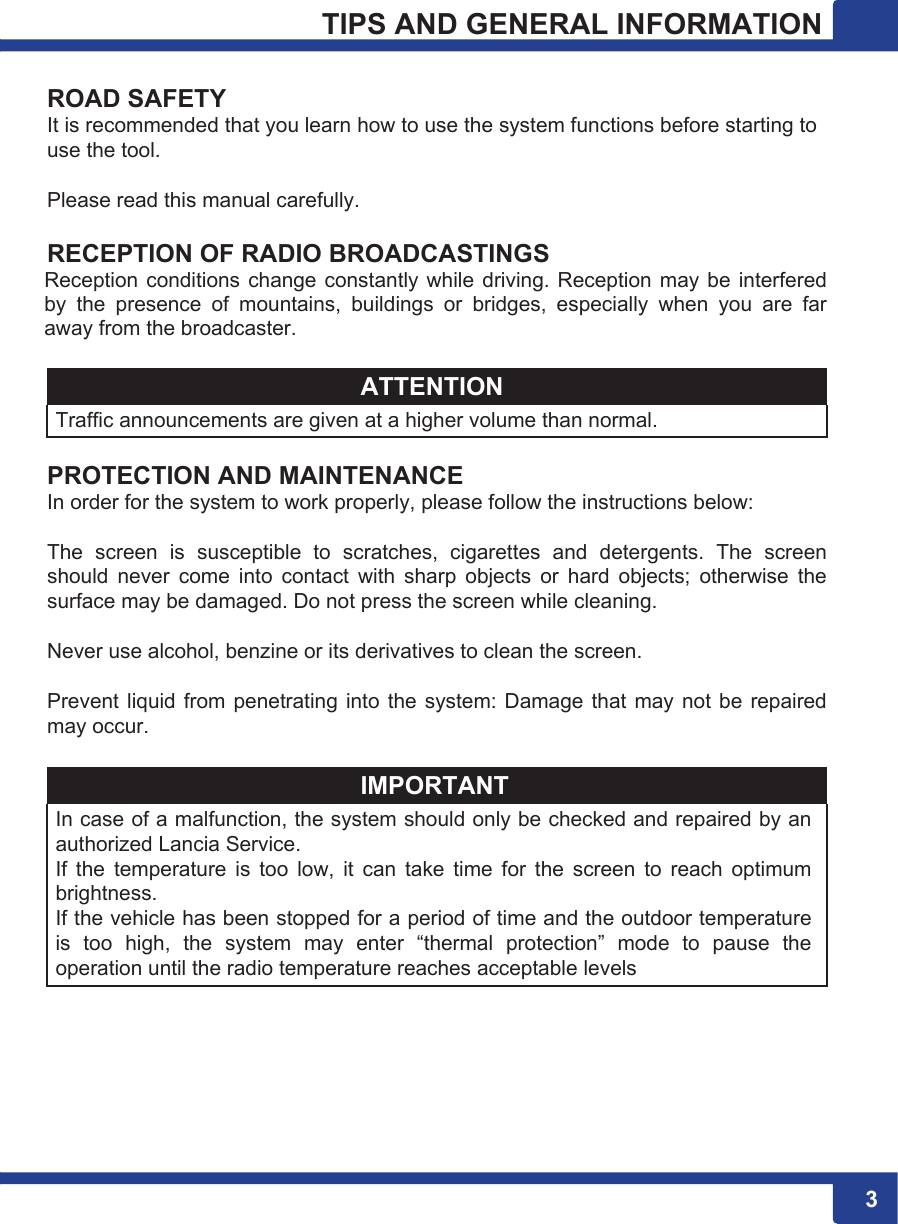 33 3TIPS AND GENERAL INFORMATION  ROAD SAFETY It is recommended that you learn how to use the system functions before starting to use the tool.  Please read this manual carefully.  RECEPTION OF RADIO BROADCASTINGS Reception conditions change  constantly while driving. Reception may be interfered by  the  presence  of  mountains,  buildings  or  bridges,  especially  when  you  are  far away from the broadcaster.  ATTENTION Traffic announcements are given at a higher volume than normal.  PROTECTION AND MAINTENANCE In order for the system to work properly, please follow the instructions below:  The  screen  is  susceptible  to  scratches,  cigarettes  and  detergents.  The  screen should  never  come  into  contact  with  sharp  objects  or  hard  objects;  otherwise  the surface may be damaged. Do not press the screen while cleaning.  Never use alcohol, benzine or its derivatives to clean the screen.  Prevent liquid from penetrating into the system: Damage that may not be repaired may occur.  IMPORTANT In case of a malfunction, the system should only be checked and repaired by an authorized Lancia Service. If  the  temperature  is  too  low,  it  can  take  time  for  the  screen  to  reach  optimum brightness. If the vehicle has been stopped for a period of time and the outdoor temperature is  too  high,  the  system  may  enter  “thermal  protection”  mode  to  pause  the operation until the radio temperature reaches acceptable levels 