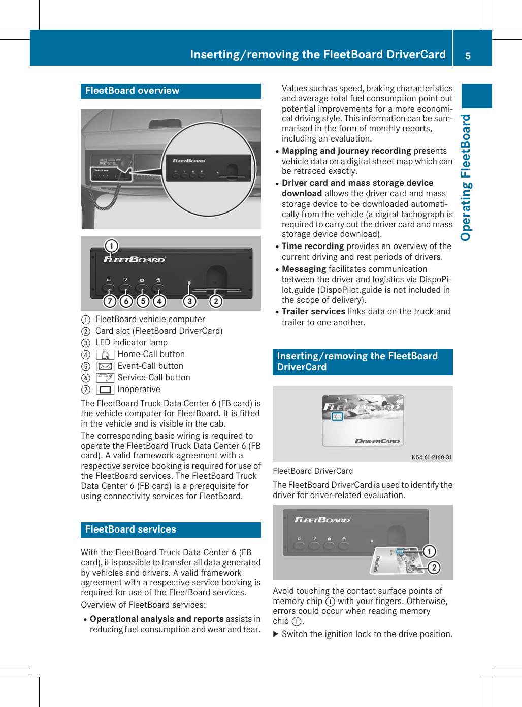 FleetBoard overview:FleetBoard vehicle computer;Card slot (FleetBoard DriverCard)=LED indicator lamp?Ñ Home-Call buttonAå Event-Call buttonBÓ Service-Call buttonCU InoperativeThe FleetBoard Truck Data Center 6 (FB card) isthe vehicle computer for FleetBoard. It is fittedin the vehicle and is visible in the cab.The corresponding basic wiring is required tooperate the FleetBoard Truck Data Center 6 (FBcard). A valid framework agreement with arespective service booking is required for use ofthe FleetBoard services. The FleetBoard TruckData Center 6 (FB card) is a prerequisite forusing connectivity services for FleetBoard.FleetBoard servicesWith the FleetBoard Truck Data Center 6 (FBcard), it is possible to transfer all data generatedby vehicles and drivers. A valid frameworkagreement with a respective service booking isrequired for use of the FleetBoard services.Overview of FleetBoard services:ROperational analysis and reports assists inreducing fuel consumption and wear and tear.Values such as speed, braking characteristicsand average total fuel consumption point outpotential improvements for a more economi-cal driving style. This information can be sum-marised in the form of monthly reports,including an evaluation.RMapping and journey recording presentsvehicle data on a digital street map which canbe retraced exactly.RDriver card and mass storage device download allows the driver card and massstorage device to be downloaded automati-cally from the vehicle (a digital tachograph isrequired to carry out the driver card and massstorage device download).RTime recording provides an overview of thecurrent driving and rest periods of drivers.RMessaging facilitates communicationbetween the driver and logistics via DispoPi-lot.guide (DispoPilot.guide is not included inthe scope of delivery).RTrailer services links data on the truck andtrailer to one another.Inserting/removing the FleetBoardDriverCardFleetBoard DriverCardThe FleetBoard DriverCard is used to identify thedriver for driver-related evaluation.Avoid touching the contact surface points ofmemory chip : with your fingers. Otherwise,errors could occur when reading memorychip :.XSwitch the ignition lock to the drive position.Inserting/removing the FleetBoard DriverCard 5Operating FleetBoard
