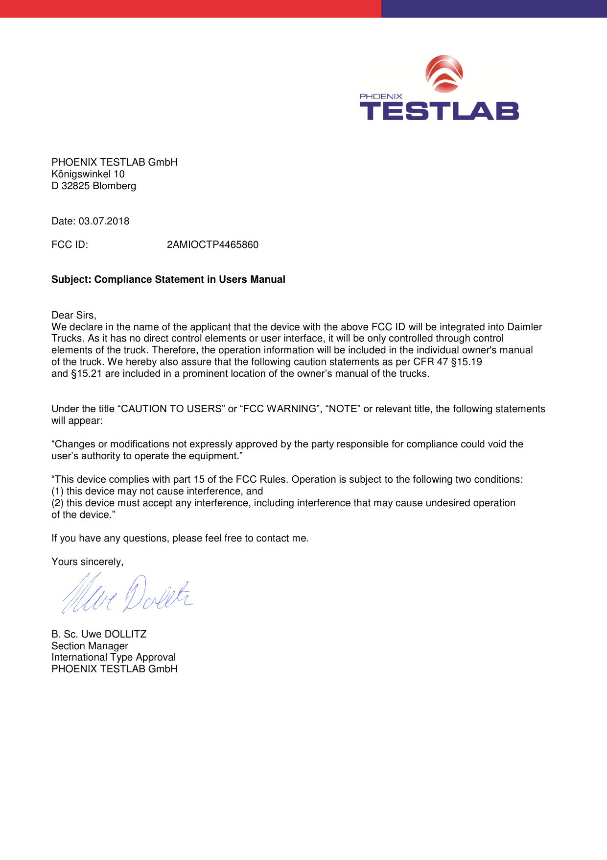           PHOENIX TESTLAB GmbH Königswinkel 10 D 32825 Blomberg   Date: 03.07.2018  FCC ID:   2AMIOCTP4465860   Subject: Compliance Statement in Users Manual   Dear Sirs, We declare in the name of the applicant that the device with the above FCC ID will be integrated into Daimler Trucks. As it has no direct control elements or user interface, it will be only controlled through control elements of the truck. Therefore, the operation information will be included in the individual owner&apos;s manual of the truck. We hereby also assure that the following caution statements as per CFR 47 §15.19 and §15.21 are included in a prominent location of the owner’s manual of the trucks.   Under the title “CAUTION TO USERS” or “FCC WARNING”, “NOTE” or relevant title, the following statements will appear:  “Changes or modifications not expressly approved by the party responsible for compliance could void the user’s authority to operate the equipment.”  “This device complies with part 15 of the FCC Rules. Operation is subject to the following two conditions: (1) this device may not cause interference, and (2) this device must accept any interference, including interference that may cause undesired operation of the device.”  If you have any questions, please feel free to contact me.  Yours sincerely,    B. Sc. Uwe DOLLITZ Section Manager International Type Approval PHOENIX TESTLAB GmbH  