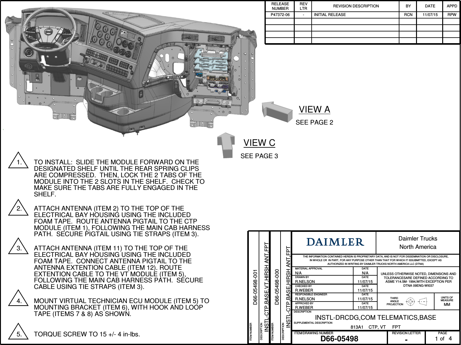 PAGEREVISION LETTERITEM/DRAWING NUMBERofD66-05498 -1Daimler TrucksNorth AmericaTHE INFORMATION CONTAINED HEREIN IS PROPRIETARY DATA, AND IS NOT FOR DISSEMINATION OR DISCLOSURE, IN WHOLE OR IN PART, FOR ANY PURPOSE OTHER THAN THAT FOR W HICH IT ISSUBMITTED, EXCEPT AS AUTHORIZED IN WRITING BY DAIMLER TRUCKS NORTH AMERICA LLC (DTNA)MATERIAL APPROVAL DATEUNLESS OTHERWISE NOTED, DIMENSIONS AND TOLERANCESARE DEFINED ACCORDING TO ASME Y14.5M- 1994,WITH EXCEPTION PERDTNA 09ENG-WI037N/A N/ADRAWN BY DATER.NELSON 11/07/15CHECKED BY DATER.WEBER 11/07/15RESPONSIBLE ENGINEER DATETHIRDANGLEPROJECTIONUNITS OFMEASUREMMR.NELSON 11/07/15APPROVED BY DATER.WEBER 11/07/15DESCRIPTIONINSTL-DRCDG,COM TELEMATICS,BASESUPPLEMENTAL DESCRIPTION813A1 CTP, VT FPTRELEASE NUMBERREV LTR REVISION DESCRIPTION BY DATE APPDP47372-06 - INITIAL RELEASE RCN 11/07/15 RPW41. TO INSTALL: SLIDE THE MODULE FORWARD ON THE DESIGNATED SHELF UNTIL THE REAR SPRING CLIPS ARE COMPRESSED. THEN, LOCK THE 2 TABS OF THE MODULE INTO THE 2 SLOTS IN THE SHELF. CHECK TO MAKE SURE THE TABS ARE FULLY ENGAGED IN THE SHELF.2. ATTACH ANTENNA (ITEM 2) TO THE TOP OF THE ELECTRICAL BAY HOUSING USING THE INCLUDED FOAM TAPE. ROUTE ANTENNA PIGTAIL TO THE CTP MODULE (ITEM 1), FOLLOWING THE MAIN CAB HARNESS PATH. SECURE PIGTAIL USING TIE STRAPS (ITEM 3).3. ATTACH ANTENNA (ITEM 11) TO THE TOP OF THE ELECTRICAL BAY HOUSING USING THE INCLUDED FOAM TAPE. CONNECT ANTENNA PIGTAIL TO THE ANTENNA EXTENTION CABLE (ITEM 12). ROUTE EXTENTION CABLE TO THE VT MODULE (ITEM 5), FOLLOWING THE MAIN CAB HARNESS PATH. SECURE CABLE USING TIE STRAPS (ITEM 3).4. MOUNT VIRTUAL TECHNICIAN ECU MODULE (ITEM 5) TO MOUNTING BRACKET (ITEM 6), WITH HOOK AND LOOP TAPE (ITEMS 7 & 8) AS SHOWN.5. TORQUE SCREW TO 15 +/- 4 in-lbs.ITEM NUMBERD66-05498-000DESCRIPTIONINSTL-CTP,BASE,HIRSH ANT,FPTVIEW ASEE PAGE 2VIEW CSEE PAGE 3ITEM NUMBERD66-05498-001DESCRIPTIONINSTL-CTP,BASE,VT,HIRSH ANT,FPT