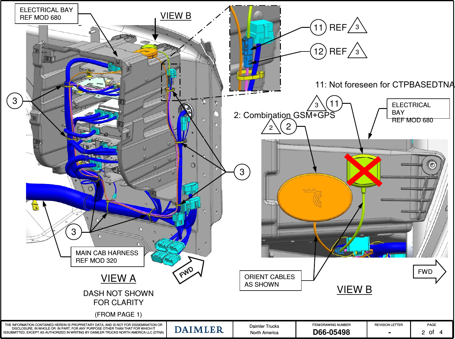 THE INFORMATION CONTAINED HEREIN IS PROPRIETARY DATA, AND IS NOT FOR DISSEMINATION OR DISCLOSURE, IN WHOLE OR IN PART, FOR ANY PURPOSE OTHER THAN THAT FOR WHICH IT ISSUBMITTED, EXCEPT AS AUTHORIZED IN WRITING BY DAIMLER TRUCKS NORTH AMERICA LLC (DTNA) Daimler TrucksNorth AmericaITEM/DRAWING NUMBER REVISION LETTER PAGEofD66-05498 - 2VIEW ADASH NOT SHOWN FOR CLARITY(FROM PAGE 1)334MAIN CAB HARNESSREF MOD 320ORIENT CABLES AS SHOWN VIEW B311322ELECTRICAL BAYREF MOD 680VIEW BELECTRICAL BAYREF MOD 680FWD11 3REF12 REF 311: Not foreseen for CTPBASEDTNA2: Combination GSM+GPS