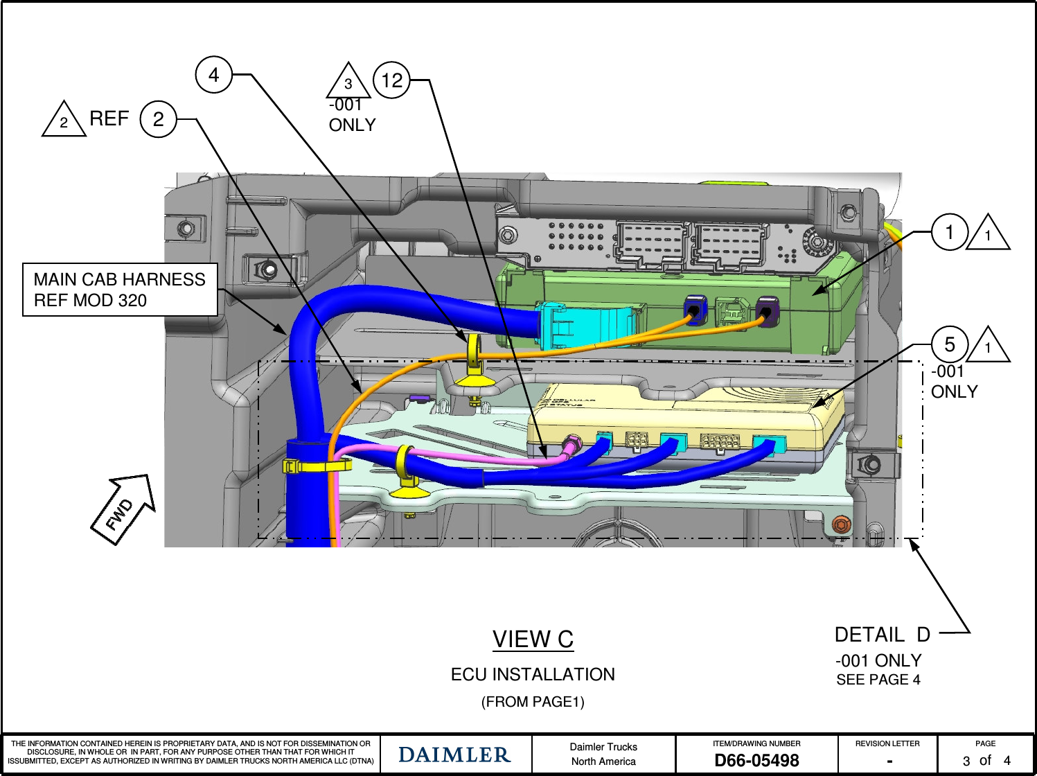 THE INFORMATION CONTAINED HEREIN IS PROPRIETARY DATA, AND IS NOT FOR DISSEMINATION OR DISCLOSURE, IN WHOLE OR IN PART, FOR ANY PURPOSE OTHER THAN THAT FOR WHICH IT ISSUBMITTED, EXCEPT AS AUTHORIZED IN WRITING BY DAIMLER TRUCKS NORTH AMERICA LLC (DTNA) Daimler TrucksNorth AmericaITEM/DRAWING NUMBER REVISION LETTER PAGEofD66-05498 - 3411MAIN CAB HARNESSREF MOD 320VIEW CECU INSTALLATION(FROM PAGE1)22REF4DETAIL D-001 ONLY SEE PAGE 412351-001 ONLY-001 ONLY