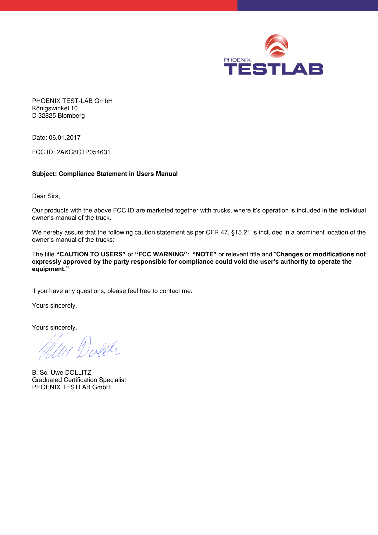PHOENIX TEST-LAB GmbH Königswinkel 10 D 32825 Blomberg Date: 06.01.2017 FCC ID: 2AKC8CTP054631 Subject: Compliance Statement in Users Manual Dear Sirs, Our products with the above FCC ID are marketed together with trucks, where it’s operation is included in the individual owner’s manual of the truck. We hereby assure that the following caution statement as per CFR 47, §15.21 is included in a prominent location of the owner’s manual of the trucks: The title “CAUTION TO USERS” or “FCC WARNING”: “NOTE” or relevant title and “Changes or modifications not expressly approved by the party responsible for compliance could void the user’s authority to operate the equipment.” If you have any questions, please feel free to contact me. Yours sincerely, Yours sincerely, B. Sc. Uwe DOLLITZ Graduated Certification Specialist PHOENIX TESTLAB GmbH