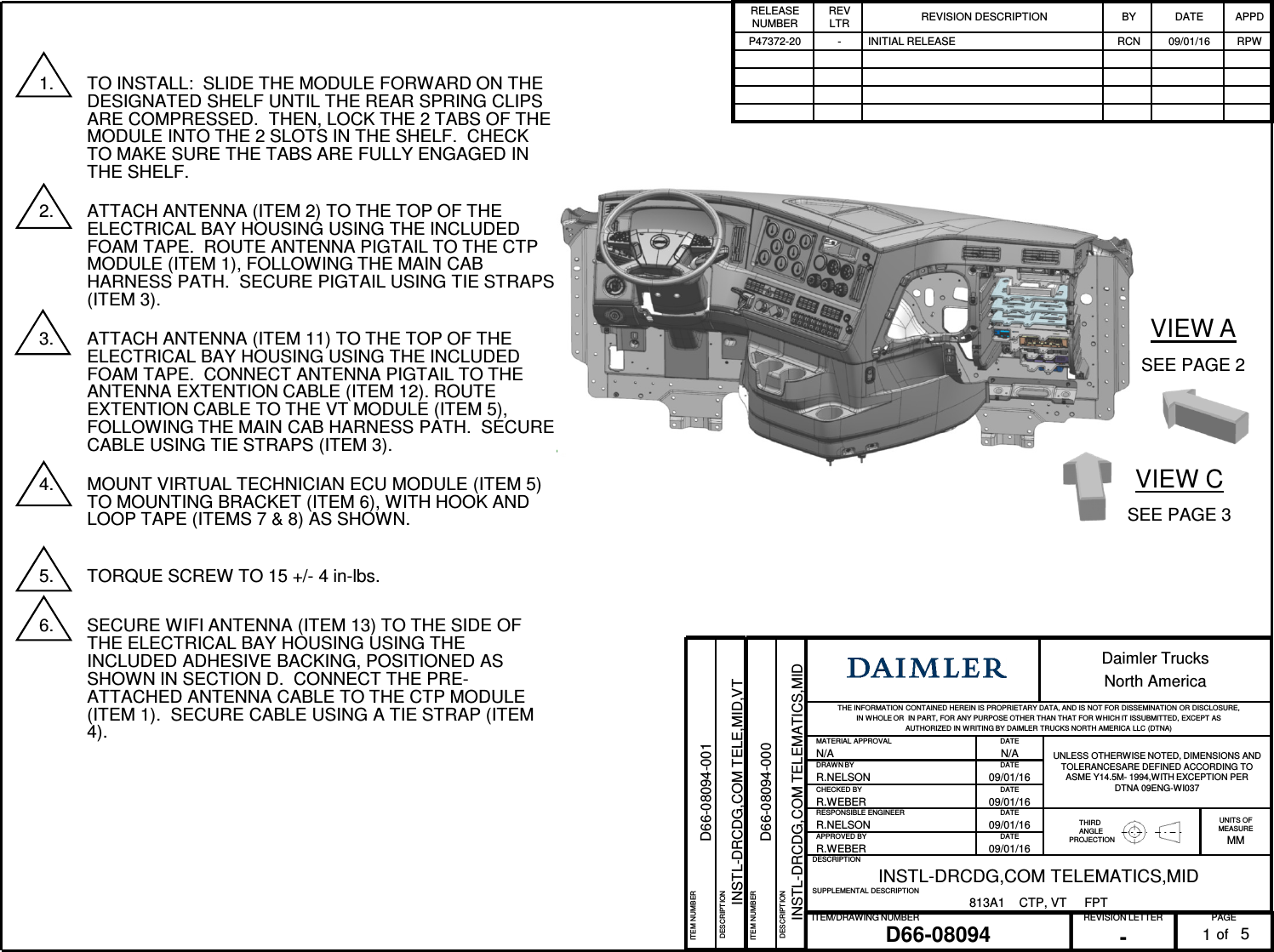 PAGEREVISION LETTERITEM/DRAWING NUMBERofD66-08094 -1Daimler TrucksNorth AmericaTHE INFORMATION CONTAINED HEREIN IS PROPRIETARY DATA, AND IS NOT FOR DISSEMINATION OR DISCLOSURE, IN WHOLE OR IN PART, FOR ANY PURPOSE OTHER THAN THAT FOR W HICH IT ISSUBMITTED, EXCEPT AS AUTHORIZED IN WRITING BY DAIMLER TRUCKS NORTH AMERICA LLC (DTNA) MATERIAL APPROVAL DATEUNLESS OTHERWISE NOTED, DIMENSIONS AND TOLERANCESARE DEFINED ACCORDING TO ASME Y14.5M- 1994,WITH EXCEPTION PERDTNA 09ENG-WI037N/A N/ADRAWN BY DATER.NELSON 09/01/16CHECKED BY DATER.WEBER 09/01/16RESPONSIBLE ENGINEER DATETHIRDANGLEPROJECTIONUNITS OFMEASUREMMR.NELSON 09/01/16APPROVED BY DATER.WEBER 09/01/16DESCRIPTIONINSTL-DRCDG,COM TELEMATICS,MIDSUPPLEMENTAL DESCRIPTION813A1 CTP, VT FPTRELEASE NUMBERREV LTR REVISION DESCRIPTION BY DATE APPDP47372-20 - INITIAL RELEASE RCN 09/01/16 RPW51. TO INSTALL: SLIDE THE MODULE FORWARD ON THE DESIGNATED SHELF UNTIL THE REAR SPRING CLIPS ARE COMPRESSED. THEN, LOCK THE 2 TABS OF THE MODULE INTO THE 2 SLOTS IN THE SHELF. CHECK TO MAKE SURE THE TABS ARE FULLY ENGAGED IN THE SHELF.2. ATTACH ANTENNA (ITEM 2) TO THE TOP OF THE ELECTRICAL BAY HOUSING USING THE INCLUDED FOAM TAPE. ROUTE ANTENNA PIGTAIL TO THE CTP MODULE (ITEM 1), FOLLOWING THE MAIN CAB HARNESS PATH. SECURE PIGTAIL USING TIE STRAPS (ITEM 3).3. ATTACH ANTENNA (ITEM 11) TO THE TOP OF THE ELECTRICAL BAY HOUSING USING THE INCLUDED FOAM TAPE. CONNECT ANTENNA PIGTAIL TO THE ANTENNA EXTENTION CABLE (ITEM 12). ROUTE EXTENTION CABLE TO THE VT MODULE (ITEM 5), FOLLOWING THE MAIN CAB HARNESS PATH. SECURE CABLE USING TIE STRAPS (ITEM 3).4. MOUNT VIRTUAL TECHNICIAN ECU MODULE (ITEM 5) TO MOUNTING BRACKET (ITEM 6), WITH HOOK AND LOOP TAPE (ITEMS 7 & 8) AS SHOWN.5. TORQUE SCREW TO 15 +/- 4 in-lbs.6. SECURE WIFI ANTENNA (ITEM 13) TO THE SIDE OF THE ELECTRICAL BAY HOUSING USING THE INCLUDED ADHESIVE BACKING, POSITIONED AS SHOWN IN SECTION D. CONNECT THE PRE-ATTACHED ANTENNA CABLE TO THE CTP MODULE (ITEM 1). SECURE CABLE USING A TIE STRAP (ITEM 4).ITEM NUMBERD66-08094-000DESCRIPTIONINSTL-DRCDG,COM TELEMATICS,MIDVIEW ASEE PAGE 2VIEW CSEE PAGE 3ITEM NUMBERD66-08094-001DESCRIPTIONINSTL-DRCDG,COM TELE,MID,VT