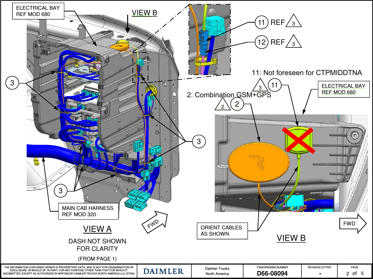 THE INFORMATION CONTAINED HEREIN IS PROPRIETARY DATA, AND IS NOT FOR DISSEMINATION OR DISCLOSURE, IN WHOLE OR IN PART, FOR ANY PURPOSE OTHER THAN THAT FOR WHICH IT ISSUBMITTED, EXCEPT AS AUTHORIZED IN WRITING BY DAIMLER TRUCKS NORTH AMERICA LLC (DTNA) Daimler TrucksNorth AmericaITEM/DRAWING NUMBER REVISION LETTER PAGEofD66-08094 - 2VIEW ADASH NOT SHOWN FOR CLARITY(FROM PAGE 1)335MAIN CAB HARNESSREF MOD 320ORIENT CABLES AS SHOWN VIEW B311322ELECTRICAL BAYREF MOD 680VIEW BELECTRICAL BAYREF MOD 680FWD11 3REF12 REF 311: Not foreseen for CTPMIDDTNA2: Combination GSM+GPS