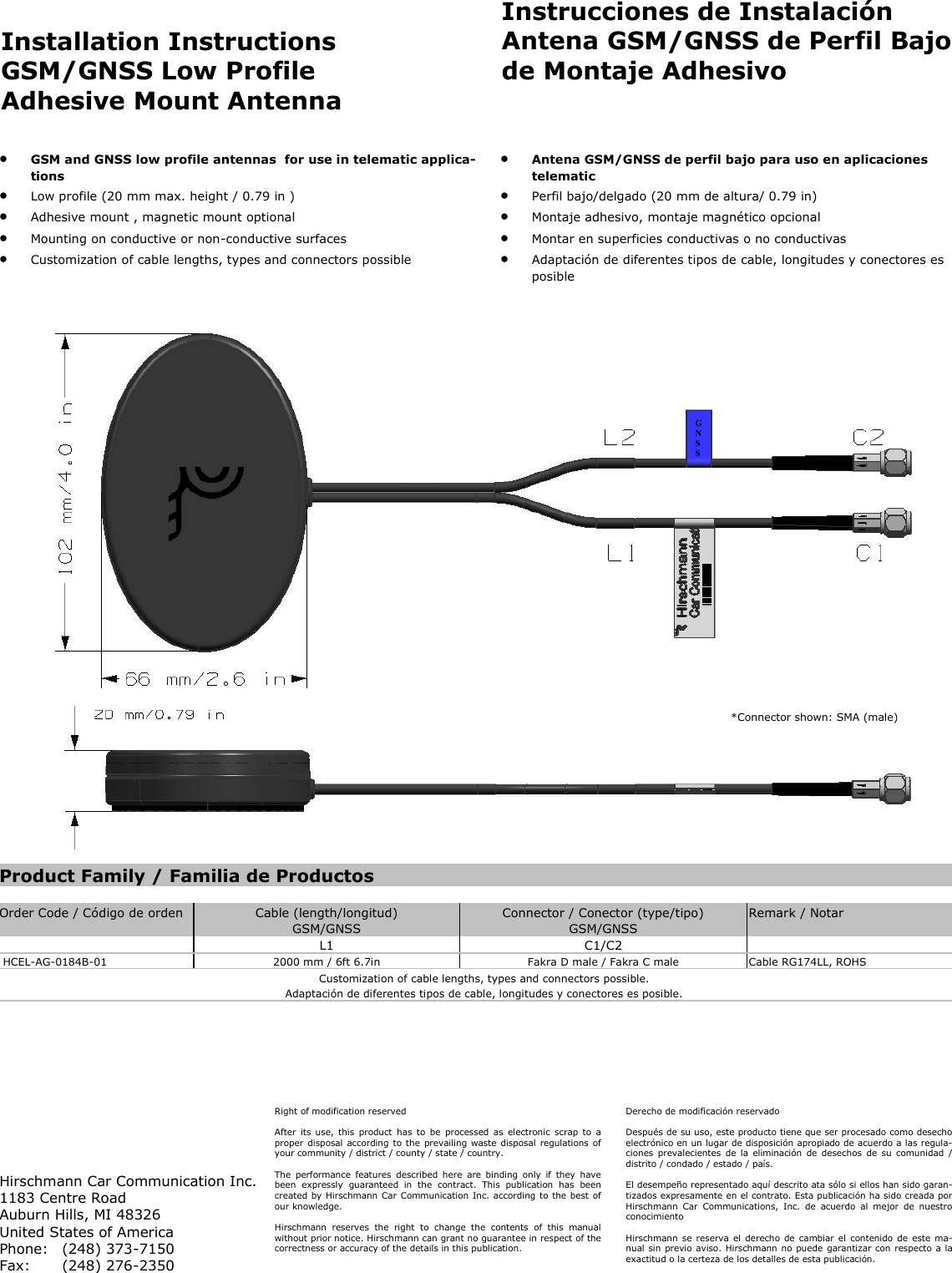 Installation Instructions GSM/GNSS Low Profile Adhesive Mount Antenna Instrucciones de Instalación Antena GSM/GNSS de Perfil Bajo de Montaje Adhesivo GSM and GNSS low profile antennas for use in telematic applica-tions Low profile (20 mm max. height / 0.79 in ) Adhesive mount , magnetic mount optional Mounting on conductive or non-conductive surfaces Customization of cable lengths, types and connectors possible Antena GSM/GNSS de perfil bajo para uso en aplicaciones telematic Perfil bajo/delgado (20 mm de altura/ 0.79 in) Montaje adhesivo, montaje magnético opcional Montar en superficies conductivas o no conductivas Adaptación de diferentes tipos de cable, longitudes y conectores es posible Right of modification reserved After its use, this product has to be processed as electronic scrap to a proper disposal according to the prevailing waste disposal regulations of your community / district / county / state / country. The performance features described here are binding only if they have been expressly guaranteed in the contract. This publication has been created by Hirschmann Car Communication Inc. according to the best of our knowledge. Hirschmann reserves the right to change the contents of this manual without prior notice. Hirschmann can grant no guarantee in respect of the correctness or accuracy of the details in this publication. Hirschmann Car Communication Inc. 1183 Centre Road Auburn Hills, MI 48326 United States of America Phone: (248) 373-7150 Fax: (248) 276-2350 Derecho de modificación reservado Después de su uso, este producto tiene que ser procesado como desecho electrónico en un lugar de disposición apropiado de acuerdo a las regula-ciones prevalecientes de la eliminación de desechos de su comunidad / distrito / condado / estado / país. El desempeño representado aquí descrito ata sólo si ellos han sido garan-tizados expresamente en el contrato. Esta publicación ha sido creada por Hirschmann Car Communications, Inc. de acuerdo al mejor de nuestro conocimiento Hirschmann se reserva el derecho de cambiar el contenido de este ma-nual sin previo aviso. Hirschmann no puede garantizar con respecto a la exactitud o la certeza de los detalles de esta publicación. *Connector shown: SMA (male) Product Family / Familia de Productos Order Code / Código de orden Cable (length/longitud) Connector / Conector (type/tipo) Remark / Notar GSM/GNSS GSM/GNSS L1 C1/C2 HCEL-AG-0184B-01 2000 mm / 6ft 6.7in Fakra D male / Fakra C male Cable RG174LL, ROHS Customization of cable lengths, types and connectors possible. Adaptación de diferentes tipos de cable, longitudes y conectores es posible. G N S S