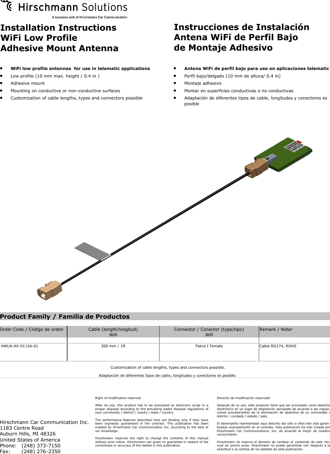Installation Instructions WiFi Low Profile Adhesive Mount Antenna Instrucciones de Instalación Antena WiFi de Perfil Bajo de Montaje Adhesivo    WiFi low profile antennas  for use in telematic applications    Low profile (10 mm max. height / 0.4 in )   Adhesive mount    Mounting on conductive or non-conductive surfaces    Customization of cable lengths, types and connectors possible    Antena WiFi de perfil bajo para uso en aplicaciones telematic   Perfil bajo/delgado (10 mm de altura/ 0.4 in)   Montaje adhesivo   Montar en superficies conductivas o no conductivas   Adaptación de diferentes tipos de cable, longitudes y conectores es posible Right of modification reserved  After  its use, this product  has to be processed as electronic  scrap to a proper disposal according to the  prevailing waste disposal regulations of your community / district / county / state / country.  The  performance  features  described  here  are  binding  only  if  they  have been  expressly  guaranteed  in  the  contract.  This  publication  has  been created by Hirschmann Car Communication Inc. according to the best of our knowledge.  Hirschmann  reserves  the  right  to  change  the  contents  of  this  manual without prior notice. Hirschmann can grant no guarantee in respect of the correctness or accuracy of the details in this publication. Hirschmann Car Communication Inc. 1183 Centre Road Auburn Hills, MI 48326 United States of America Phone:   (248) 373-7150 Fax:  (248) 276-2350 Derecho de modificación reservado  Después de su uso, este producto tiene que ser procesado como desecho electrónico en un lugar de disposición apropiado de acuerdo a las regula-ciones  prevalecientes  de la  eliminación  de desechos  de  su  comunidad  / distrito / condado / estado / país.  El desempeño representado aquí descrito ata sólo si ellos han sido garan-tizados expresamente en el contrato. Esta publicación ha sido creada por Hirschmann  Car  Communications,  Inc.  de  acuerdo  al  mejor  de  nuestro conocimiento  Hirschmann se reserva el  derecho de cambiar el  contenido de  este ma-nual sin previo aviso. Hirschmann no puede garantizar con respecto a la exactitud o la certeza de los detalles de esta publicación. Product Family / Familia de Productos                                      Order Code / Código de orden  Cable (length/longitud)  Connector / Conector (type/tipo)  Remark / Notar    Wifi  Wifi              HWLN-AX-0115A-01  300 mm / 1ft   Fakra I Female  Cable RG174, ROHS  Customization of cable lengths, types and connectors possible. Adaptación de diferentes tipos de cable, longitudes y conectores es posible. 