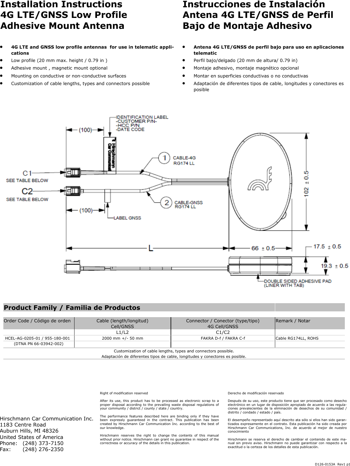 Installation Instructions 4G LTE/GNSS Low Profile Adhesive Mount Antenna Instrucciones de Instalación Antena 4G LTE/GNSS de Perfil Bajo de Montaje Adhesivo    4G LTE and GNSS low profile antennas  for use in telematic appli-cations    Low profile (20 mm max. height / 0.79 in )   Adhesive mount , magnetic mount optional   Mounting on conductive or non-conductive surfaces    Customization of cable lengths, types and connectors possible    Antena 4G LTE/GNSS de perfil bajo para uso en aplicaciones telematic   Perfil bajo/delgado (20 mm de altura/ 0.79 in)   Montaje adhesivo, montaje magnético opcional   Montar en superficies conductivas o no conductivas   Adaptación de diferentes tipos de cable, longitudes y conectores es posible Right of modification reserved  After  its use, this  product  has  to  be  processed  as  electronic scrap  to  a proper disposal according to the  prevailing waste disposal regulations of your community / district / county / state / country.  The  performance  features  described  here  are  binding  only  if  they  have been  expressly  guaranteed  in  the  contract.  This  publication  has  been created by Hirschmann Car Communication Inc. according to the best of our knowledge.  Hirschmann  reserves  the  right  to  change  the  contents  of  this  manual without prior notice. Hirschmann can grant no guarantee in respect of the correctness or accuracy of the details in this publication. Hirschmann Car Communication Inc. 1183 Centre Road Auburn Hills, MI 48326 United States of America Phone:   (248) 373-7150 Fax:  (248) 276-2350 Derecho de modificación reservado  Después de su uso, este producto tiene que ser procesado como desecho electrónico en un lugar de disposición apropiado de acuerdo a las regula-ciones  prevalecientes  de la  eliminación  de desechos  de  su comunidad  / distrito / condado / estado / país.  El desempeño representado aquí descrito ata sólo si ellos han sido garan-tizados expresamente en el contrato. Esta publicación ha sido creada por Hirschmann  Car  Communications,  Inc.  de  acuerdo  al  mejor  de  nuestro conocimiento  Hirschmann se reserva el  derecho de cambiar el  contenido de este  ma-nual sin previo aviso. Hirschmann no puede garantizar con respecto a la exactitud o la certeza de los detalles de esta publicación. D126-0153A  Rev1 p1 *Connector shown: SMA (male) Product Family / Familia de Productos                                      Order Code / Código de orden  Cable (length/longitud)  Connector / Conector (type/tipo)  Remark / Notar    Cell/GNSS  4G Cell/GNSS       L1/L2  C1/C2     HCEL-AG-0205-01 / 955-180-001  2000 mm +/- 50 mm  FAKRA D-f / FAKRA C-f   Cable RG174LL, ROHS (DTNA PN 66-03942-002)        Customization of cable lengths, types and connectors possible. Adaptación de diferentes tipos de cable, longitudes y conectores es posible. 