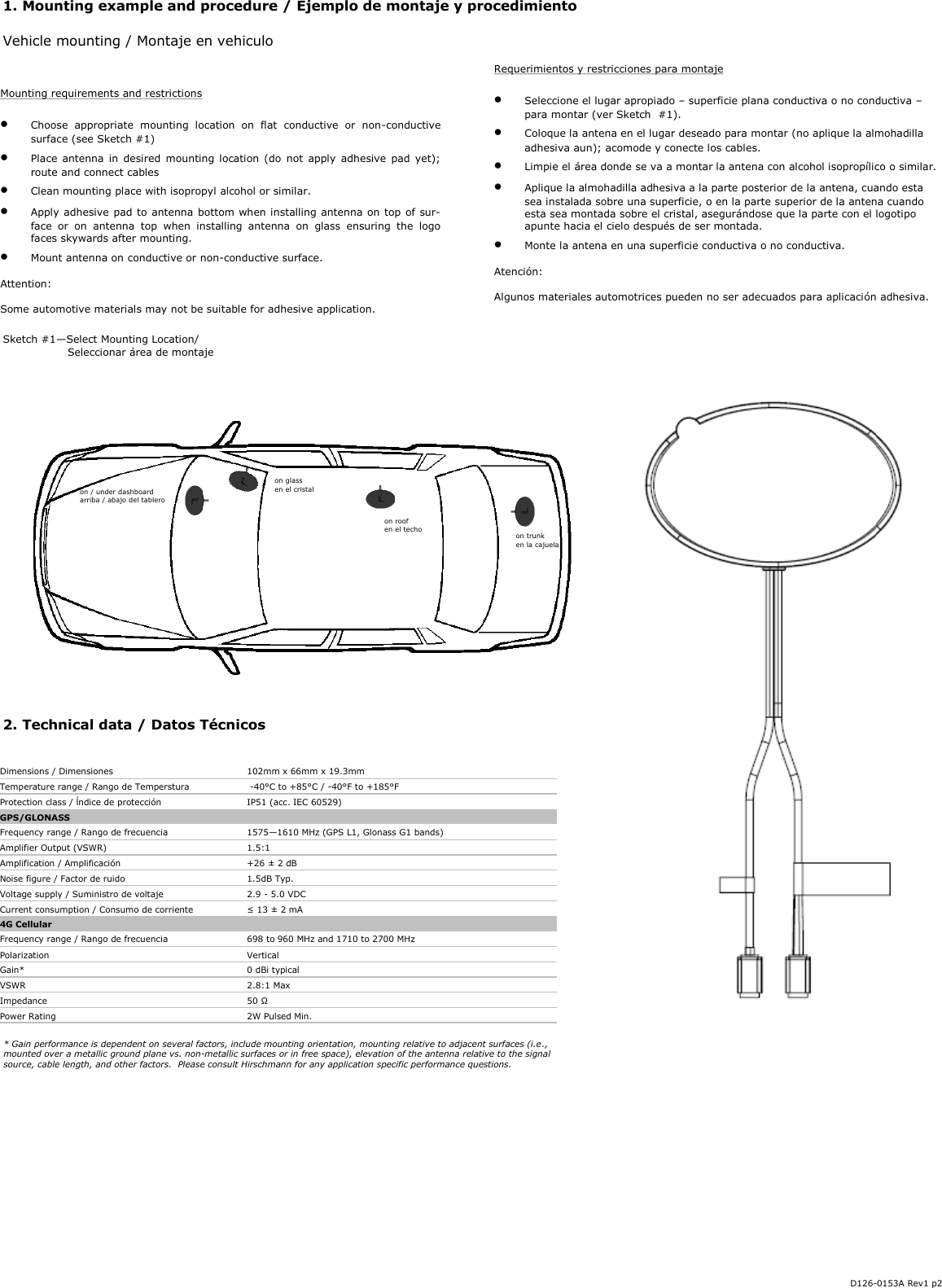 2. Technical data / Datos Técnicos  1. Mounting example and procedure / Ejemplo de montaje y procedimiento  Vehicle mounting / Montaje en vehiculo  Requerimientos y restricciones para montaje    Seleccione el lugar apropiado – superficie plana conductiva o no conductiva – para montar (ver Sketch  #1).   Coloque la antena en el lugar deseado para montar (no aplique la almohadilla adhesiva aun); acomode y conecte los cables.   Limpie el área donde se va a montar la antena con alcohol isopropílico o similar.   Aplique la almohadilla adhesiva a la parte posterior de la antena, cuando esta sea instalada sobre una superficie, o en la parte superior de la antena cuando esta sea montada sobre el cristal, asegurándose que la parte con el logotipo apunte hacia el cielo después de ser montada.   Monte la antena en una superficie conductiva o no conductiva.  Atención:  Algunos materiales automotrices pueden no ser adecuados para aplicación adhesiva. Sketch #1—Select Mounting Location/    Seleccionar área de montaje  Mounting requirements and restrictions    Choose  appropriate  mounting  location  on  flat  conductive  or  non-conductive surface (see Sketch #1)    Place  antenna  in  desired mounting location (do  not  apply  adhesive pad yet); route and connect cables   Clean mounting place with isopropyl alcohol or similar.   Apply adhesive pad to antenna bottom when installing antenna on top of sur-face  or  on  antenna  top  when  installing  antenna  on  glass  ensuring  the  logo faces skywards after mounting.   Mount antenna on conductive or non-conductive surface.  Attention:  Some automotive materials may not be suitable for adhesive application. D126-0153A Rev1 p2 Dimensions / Dimensiones     102mm x 66mm x 19.3mm Temperature range / Rango de Temperstura   -40°C to +85°C / -40°F to +185°F Protection class / ĺndice de protección     IP51 (acc. IEC 60529) GPS/GLONASS       Frequency range / Rango de frecuencia     1575—1610 MHz (GPS L1, Glonass G1 bands) Amplifier Output (VSWR)     1.5:1 Amplification / Amplificación     +26 ± 2 dB Noise figure / Factor de ruido   1.5dB Typ. Voltage supply / Suministro de voltaje     2.9 - 5.0 VDC Current consumption / Consumo de corriente  ≤ 13 ± 2 mA 4G Cellular       Frequency range / Rango de frecuencia    698 to 960 MHz and 1710 to 2700 MHz Polarization    Vertical Gain*    0 dBi typical VSWR    2.8:1 Max Impedance     50 Ω Power Rating    2W Pulsed Min. * Gain performance is dependent on several factors, include mounting orientation, mounting relative to adjacent surfaces (i.e., mounted over a metallic ground plane vs. non-metallic surfaces or in free space), elevation of the antenna relative to the signal source, cable length, and other factors.  Please consult Hirschmann for any application specific performance questions. on / under dashboard arriba / abajo del tablero on glass en el cristal on roof en el techo  on trunk en la cajuela 