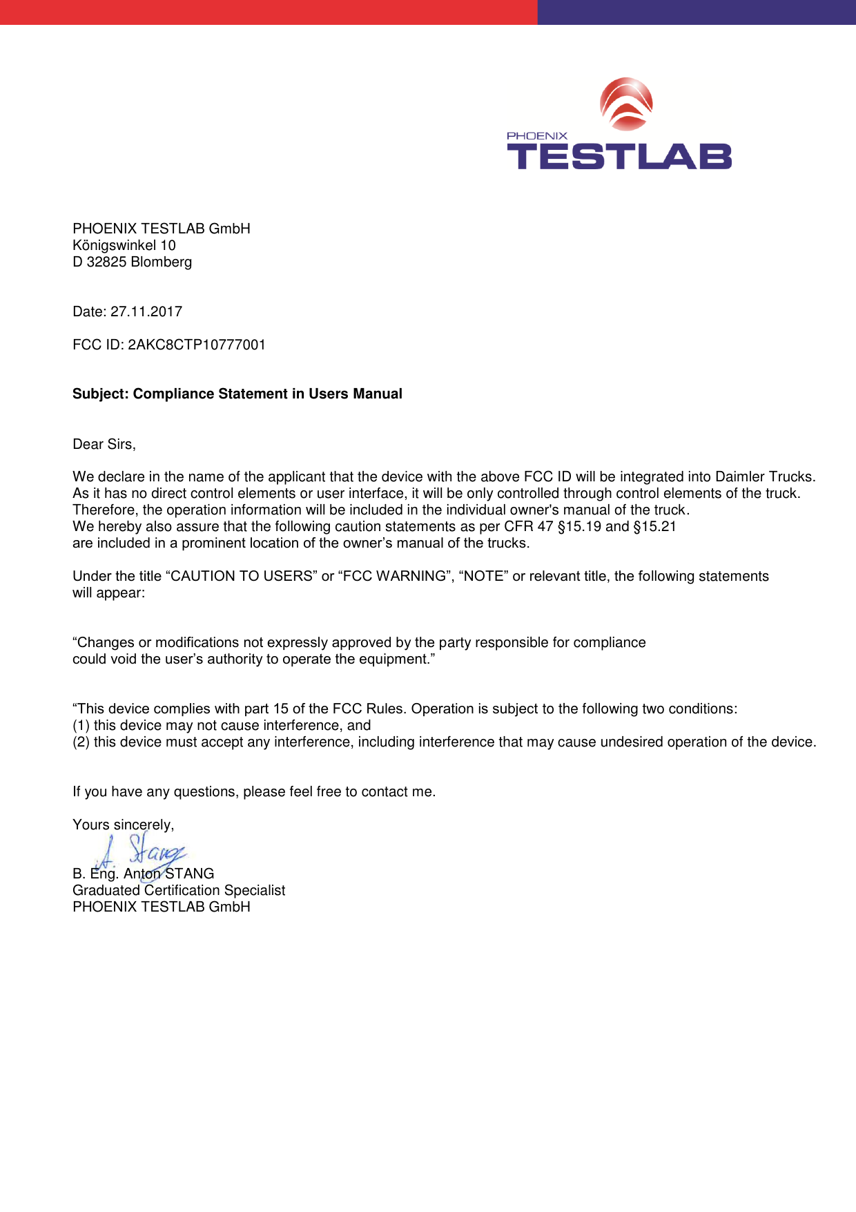           PHOENIX TESTLAB GmbH Königswinkel 10 D 32825 Blomberg   Date: 27.11.2017  FCC ID: 2AKC8CTP10777001   Subject: Compliance Statement in Users Manual   Dear Sirs,  We declare in the name of the applicant that the device with the above FCC ID will be integrated into Daimler Trucks.  As it has no direct control elements or user interface, it will be only controlled through control elements of the truck.  Therefore, the operation information will be included in the individual owner&apos;s manual of the truck.    We hereby also assure that the following caution statements as per CFR 47 §15.19 and §15.21 are included in a prominent location of the owner’s manual of the trucks.  Under the title “CAUTION TO USERS” or “FCC WARNING”, “NOTE” or relevant title, the following statements will appear:    “Changes or modifications not expressly approved by the party responsible for compliance could void the user’s authority to operate the equipment.”   “This device complies with part 15 of the FCC Rules. Operation is subject to the following two conditions:  (1) this device may not cause interference, and  (2) this device must accept any interference, including interference that may cause undesired operation of the device.     If you have any questions, please feel free to contact me.  Yours sincerely,    B. Eng. Anton STANG Graduated Certification Specialist PHOENIX TESTLAB GmbH 