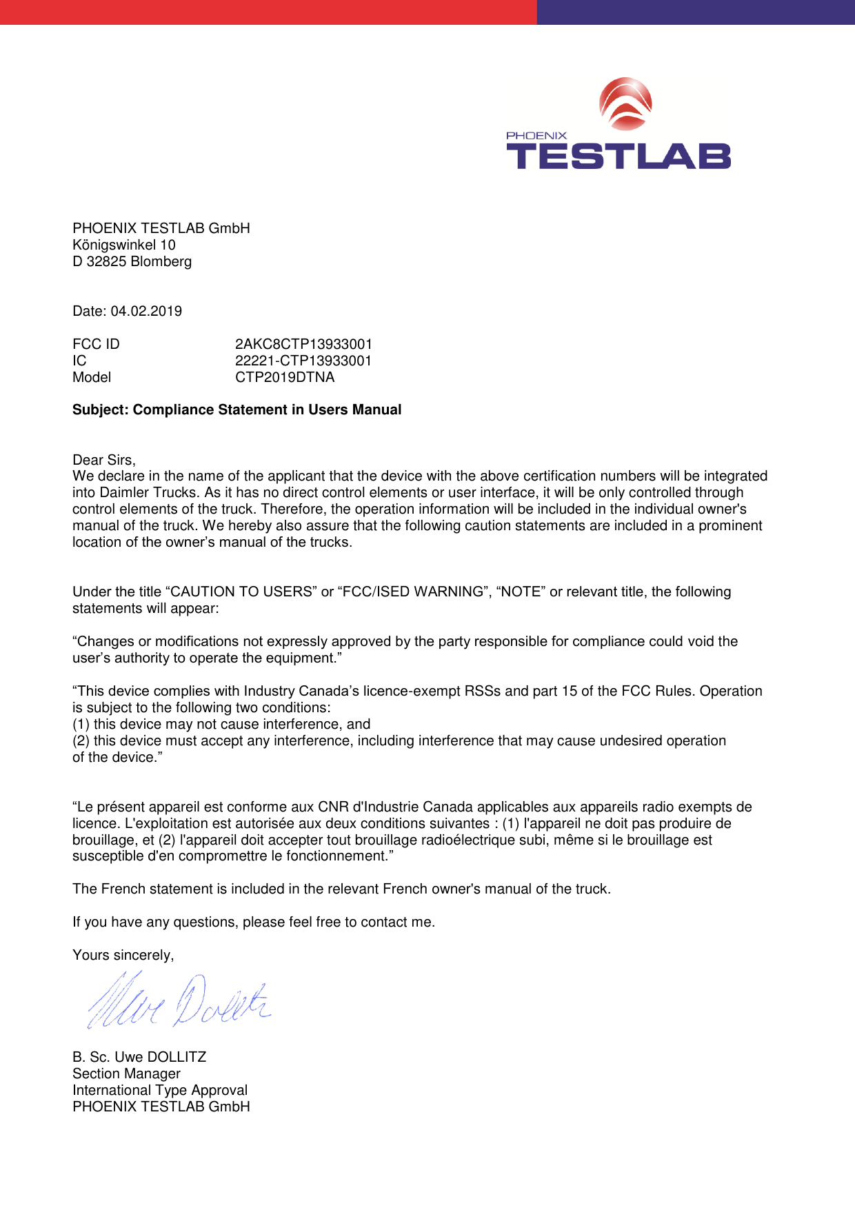           PHOENIX TESTLAB GmbH Königswinkel 10 D 32825 Blomberg   Date: 04.02.2019  FCC ID   2AKC8CTP13933001 IC   22221-CTP13933001 Model   CTP2019DTNA  Subject: Compliance Statement in Users Manual   Dear Sirs, We declare in the name of the applicant that the device with the above certification numbers will be integrated into Daimler Trucks. As it has no direct control elements or user interface, it will be only controlled through control elements of the truck. Therefore, the operation information will be included in the individual owner&apos;s manual of the truck. We hereby also assure that the following caution statements are included in a prominent location of the owner’s manual of the trucks.   Under the title “CAUTION TO USERS” or “FCC/ISED WARNING”, “NOTE” or relevant title, the following statements will appear:  “Changes or modifications not expressly approved by the party responsible for compliance could void the user’s authority to operate the equipment.”  “This device complies with Industry Canada’s licence-exempt RSSs and part 15 of the FCC Rules. Operation is subject to the following two conditions:  (1) this device may not cause interference, and (2) this device must accept any interference, including interference that may cause undesired operation of the device.”   “Le présent appareil est conforme aux CNR d&apos;Industrie Canada applicables aux appareils radio exempts de licence. L&apos;exploitation est autorisée aux deux conditions suivantes : (1) l&apos;appareil ne doit pas produire de brouillage, et (2) l&apos;appareil doit accepter tout brouillage radioélectrique subi, même si le brouillage est susceptible d&apos;en compromettre le fonctionnement.”  The French statement is included in the relevant French owner&apos;s manual of the truck.  If you have any questions, please feel free to contact me.  Yours sincerely,    B. Sc. Uwe DOLLITZ Section Manager International Type Approval PHOENIX TESTLAB GmbH  