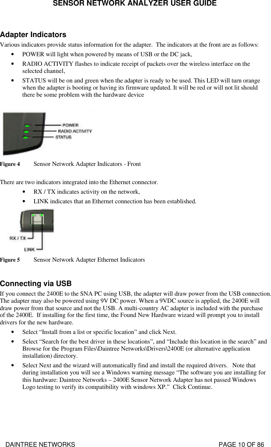 SENSOR NETWORK ANALYZER USER GUIDE DAINTREE NETWORKS                                                                                   PAGE 10 OF 86  Adapter Indicators Various indicators provide status information for the adapter.  The indicators at the front are as follows: • POWER will light when powered by means of USB or the DC jack, • RADIO ACTIVITY flashes to indicate receipt of packets over the wireless interface on the selected channel, • STATUS will be on and green when the adapter is ready to be used. This LED will turn orange when the adapter is booting or having its firmware updated. It will be red or will not lit should there be some problem with the hardware device   Figure 4 Sensor Network Adapter Indicators - Front  There are two indicators integrated into the Ethernet connector. • RX / TX indicates activity on the network, • LINK indicates that an Ethernet connection has been established.  Figure 5 Sensor Network Adapter Ethernet Indicators  Connecting via USB If you connect the 2400E to the SNA PC using USB, the adapter will draw power from the USB connection. The adapter may also be powered using 9V DC power. When a 9VDC source is applied, the 2400E will draw power from that source and not the USB. A multi-country AC adapter is included with the purchase of the 2400E.  If installing for the first time, the Found New Hardware wizard will prompt you to install drivers for the new hardware.  • Select “Install from a list or specific location” and click Next.  • Select “Search for the best driver in these locations”, and “Include this location in the search” and Browse for the Program Files\Daintree Networks\Drivers\2400E (or alternative application installation) directory.  • Select Next and the wizard will automatically find and install the required drivers.   Note that during installation you will see a Windows warning message “The software you are installing for this hardware: Daintree Networks – 2400E Sensor Network Adapter has not passed Windows Logo testing to verify its compatibility with windows XP.”  Click Continue.  