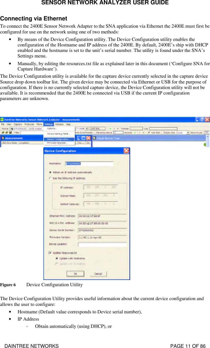 SENSOR NETWORK ANALYZER USER GUIDE DAINTREE NETWORKS                                                                                   PAGE 11 OF 86 Connecting via Ethernet To connect the 2400E Sensor Network Adapter to the SNA application via Ethernet the 2400E must first be configured for use on the network using one of two methods: • By means of the Device Configuration utility. The Device Configuration utility enables the configuration of the Hostname and IP address of the 2400E. By default, 2400E’s ship with DHCP enabled and the hostname is set to the unit’s serial number. The utility is found under the SNA’s Settings menu. • Manually, by editing the resources.txt file as explained later in this document (‘Configure SNA for Capture Hardware’). The Device Configuration utility is available for the capture device currently selected in the capture device Source drop down toolbar list. The given device may be connected via Ethernet or USB for the purpose of configuration. If there is no currently selected capture device, the Device Configuration utility will not be available. It is recommended that the 2400E be connected via USB if the current IP configuration parameters are unknown.    Figure 6 Device Configuration Utility  The Device Configuration Utility provides useful information about the current device configuration and allows the user to configure: • Hostname (Default value corresponds to Device serial number), • IP Address - Obtain automatically (using DHCP), or 