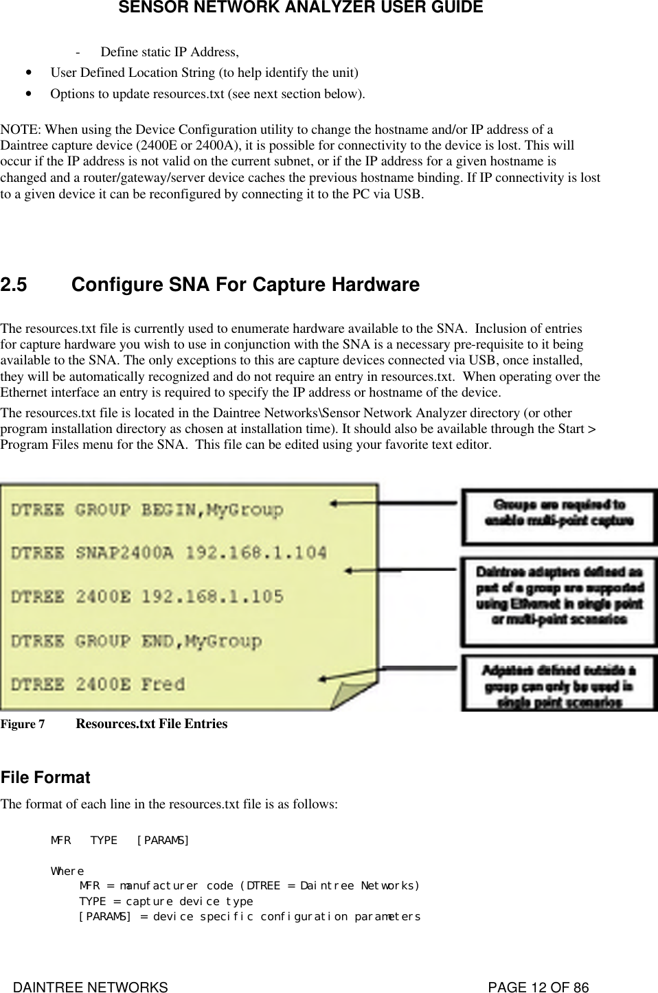 SENSOR NETWORK ANALYZER USER GUIDE DAINTREE NETWORKS                                                                                   PAGE 12 OF 86 - Define static IP Address, • User Defined Location String (to help identify the unit) • Options to update resources.txt (see next section below). NOTE: When using the Device Configuration utility to change the hostname and/or IP address of a Daintree capture device (2400E or 2400A), it is possible for connectivity to the device is lost. This will occur if the IP address is not valid on the current subnet, or if the IP address for a given hostname is changed and a router/gateway/server device caches the previous hostname binding. If IP connectivity is lost to a given device it can be reconfigured by connecting it to the PC via USB.   2.5 Configure SNA For Capture Hardware  The resources.txt file is currently used to enumerate hardware available to the SNA.  Inclusion of entries for capture hardware you wish to use in conjunction with the SNA is a necessary pre-requisite to it being available to the SNA. The only exceptions to this are capture devices connected via USB, once installed, they will be automatically recognized and do not require an entry in resources.txt.  When operating over the Ethernet interface an entry is required to specify the IP address or hostname of the device.  The resources.txt file is located in the Daintree Networks\Sensor Network Analyzer directory (or other program installation directory as chosen at installation time). It should also be available through the Start &gt; Program Files menu for the SNA.  This file can be edited using your favorite text editor.   Figure 7 Resources.txt File Entries  File Format The format of each line in the resources.txt file is as follows:  MFR   TYPE   [PARAMS]  Where  MFR = manufacturer code (DTREE = Daintree Networks)  TYPE = capture device type  [PARAMS] = device specific configuration parameters  