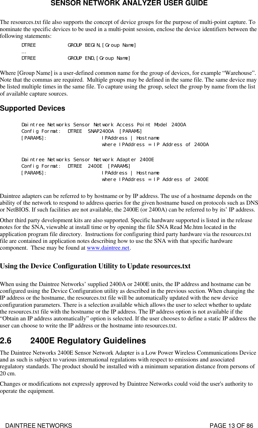 SENSOR NETWORK ANALYZER USER GUIDE DAINTREE NETWORKS                                                                                   PAGE 13 OF 86 The resources.txt file also supports the concept of device groups for the purpose of multi-point capture. To nominate the specific devices to be used in a multi-point session, enclose the device identifiers between the following statements: DTREE GROUP BEGIN,[Group Name] … DTREE GROUP END,[Group Name] Where [Group Name] is a user-defined common name for the group of devices, for example “Warehouse”.  Note that the commas are required.  Multiple groups may be defined in the same file. The same device may be listed multiple times in the same file. To capture using the group, select the group by name from the list of available capture sources. Supported Devices  Daintree Networks Sensor Network Access Point Model 2400A Config Format: DTREE  SNAP2400A  [PARAMS] [PARAMS]:    IPAddress | Hostname       where IPAddress = IP Address of 2400A  Daintree Networks Sensor Network Adapter 2400E Config Format: DTREE  2400E  [PARAMS] [PARAMS]:    IPAddress | Hostname       where IPAddress = IP Address of 2400E  Daintree adapters can be referred to by hostname or by IP address. The use of a hostname depends on the ability of the network to respond to address queries for the given hostname based on protocols such as DNS or NetBIOS. If such facilities are not available, the 2400E (or 2400A) can be referred to by its’ IP address. Other third party development kits are also supported. Specific hardware supported is listed in the release notes for the SNA, viewable at install time or by opening the file SNA Read Me.htm located in the application program file directory.  Instructions for configuring third party hardware via the resources.txt file are contained in application notes describing how to use the SNA with that specific hardware component.  These may be found at www.daintree.net.  Using the Device Configuration Utility to Update resources.txt  When using the Daintree Networks’ supplied 2400A or 2400E units, the IP address and hostname can be configured using the Device Configuration utility as described in the previous section. When changing the IP address or the hostname, the resources.txt file will be automatically updated with the new device configuration parameters. There is a selection available which allows the user to select whether to update the resources.txt file with the hostname or the IP address. The IP address option is not available if the “Obtain an IP address automatically” option is selected. If the user chooses to define a static IP address the user can choose to write the IP address or the hostname into resources.txt.  2.6 2400E Regulatory Guidelines The Daintree Networks 2400E Sensor Network Adapter is a Low Power Wireless Communications Device and as such is subject to various international regulations with respect to emissions and associated regulatory standards. The product should be installed with a minimum separation distance from persons of 20 cm. Changes or modifications not expressly approved by Daintree Networks could void the user&apos;s authority to operate the equipment.  