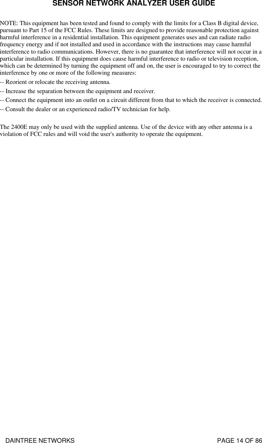 SENSOR NETWORK ANALYZER USER GUIDE DAINTREE NETWORKS                                                                                   PAGE 14 OF 86 NOTE: This equipment has been tested and found to comply with the limits for a Class B digital device, pursuant to Part 15 of the FCC Rules. These limits are designed to provide reasonable protection against harmful interference in a residential installation. This equipment generates uses and can radiate radio frequency energy and if not installed and used in accordance with the instructions may cause harmful interference to radio communications. However, there is no guarantee that interference will not occur in a particular installation. If this equipment does cause harmful interference to radio or television reception, which can be determined by turning the equipment off and on, the user is encouraged to try to correct the interference by one or more of the following measures: -- Reorient or relocate the receiving antenna. -- Increase the separation between the equipment and receiver. -- Connect the equipment into an outlet on a circuit different from that to which the receiver is connected. -- Consult the dealer or an experienced radio/TV technician for help.  The 2400E may only be used with the supplied antenna. Use of the device with any other antenna is a violation of FCC rules and will void the user&apos;s authority to operate the equipment. 
