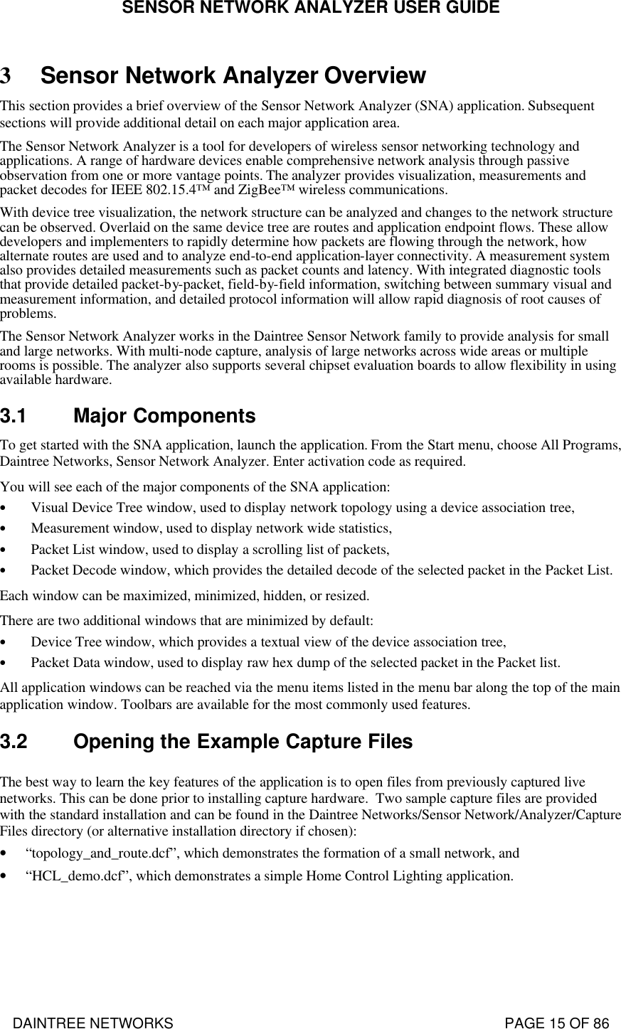 SENSOR NETWORK ANALYZER USER GUIDE DAINTREE NETWORKS                                                                                   PAGE 15 OF 86 3 Sensor Network Analyzer Overview This section provides a brief overview of the Sensor Network Analyzer (SNA) application. Subsequent sections will provide additional detail on each major application area. The Sensor Network Analyzer is a tool for developers of wireless sensor networking technology and applications. A range of hardware devices enable comprehensive network analysis through passive observation from one or more vantage points. The analyzer provides visualization, measurements and packet decodes for IEEE 802.15.4™ and ZigBee™ wireless communications.  With device tree visualization, the network structure can be analyzed and changes to the network structure can be observed. Overlaid on the same device tree are routes and application endpoint flows. These allow developers and implementers to rapidly determine how packets are flowing through the network, how alternate routes are used and to analyze end-to-end application-layer connectivity. A measurement system also provides detailed measurements such as packet counts and latency. With integrated diagnostic tools that provide detailed packet-by-packet, field-by-field information, switching between summary visual and measurement information, and detailed protocol information will allow rapid diagnosis of root causes of problems. The Sensor Network Analyzer works in the Daintree Sensor Network family to provide analysis for small and large networks. With multi-node capture, analysis of large networks across wide areas or multiple rooms is possible. The analyzer also supports several chipset evaluation boards to allow flexibility in using available hardware. 3.1 Major Components To get started with the SNA application, launch the application. From the Start menu, choose All Programs, Daintree Networks, Sensor Network Analyzer. Enter activation code as required. You will see each of the major components of the SNA application: • Visual Device Tree window, used to display network topology using a device association tree, • Measurement window, used to display network wide statistics, • Packet List window, used to display a scrolling list of packets, • Packet Decode window, which provides the detailed decode of the selected packet in the Packet List. Each window can be maximized, minimized, hidden, or resized. There are two additional windows that are minimized by default: • Device Tree window, which provides a textual view of the device association tree, • Packet Data window, used to display raw hex dump of the selected packet in the Packet list. All application windows can be reached via the menu items listed in the menu bar along the top of the main application window. Toolbars are available for the most commonly used features. 3.2 Opening the Example Capture Files The best way to learn the key features of the application is to open files from previously captured live networks. This can be done prior to installing capture hardware.  Two sample capture files are provided with the standard installation and can be found in the Daintree Networks/Sensor Network/Analyzer/Capture Files directory (or alternative installation directory if chosen): • “topology_and_route.dcf”, which demonstrates the formation of a small network, and  • “HCL_demo.dcf”, which demonstrates a simple Home Control Lighting application.  