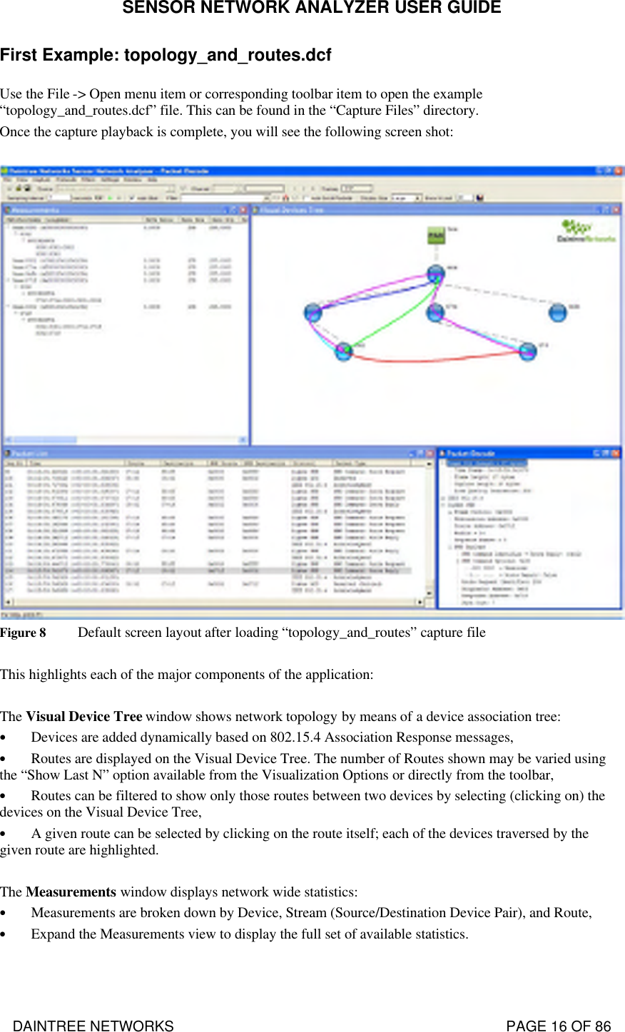 SENSOR NETWORK ANALYZER USER GUIDE DAINTREE NETWORKS                                                                                   PAGE 16 OF 86 First Example: topology_and_routes.dcf Use the File -&gt; Open menu item or corresponding toolbar item to open the example “topology_and_routes.dcf” file. This can be found in the “Capture Files” directory. Once the capture playback is complete, you will see the following screen shot:   Figure 8 Default screen layout after loading “topology_and_routes” capture file  This highlights each of the major components of the application:  The Visual Device Tree window shows network topology by means of a device association tree: • Devices are added dynamically based on 802.15.4 Association Response messages, • Routes are displayed on the Visual Device Tree. The number of Routes shown may be varied using the “Show Last N” option available from the Visualization Options or directly from the toolbar, • Routes can be filtered to show only those routes between two devices by selecting (clicking on) the devices on the Visual Device Tree, • A given route can be selected by clicking on the route itself; each of the devices traversed by the given route are highlighted.  The Measurements window displays network wide statistics: • Measurements are broken down by Device, Stream (Source/Destination Device Pair), and Route, • Expand the Measurements view to display the full set of available statistics.  