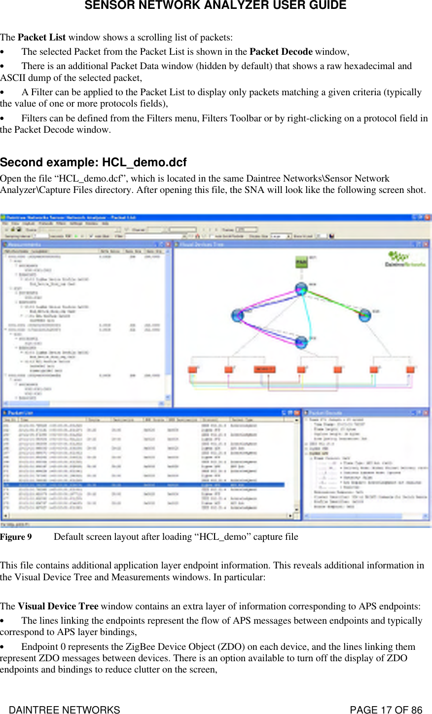 SENSOR NETWORK ANALYZER USER GUIDE DAINTREE NETWORKS                                                                                   PAGE 17 OF 86 The Packet List window shows a scrolling list of packets: • The selected Packet from the Packet List is shown in the Packet Decode window, • There is an additional Packet Data window (hidden by default) that shows a raw hexadecimal and ASCII dump of the selected packet, • A Filter can be applied to the Packet List to display only packets matching a given criteria (typically the value of one or more protocols fields), • Filters can be defined from the Filters menu, Filters Toolbar or by right-clicking on a protocol field in the Packet Decode window.  Second example: HCL_demo.dcf Open the file “HCL_demo.dcf”, which is located in the same Daintree Networks\Sensor Network Analyzer\Capture Files directory. After opening this file, the SNA will look like the following screen shot.   Figure 9 Default screen layout after loading “HCL_demo” capture file  This file contains additional application layer endpoint information. This reveals additional information in the Visual Device Tree and Measurements windows. In particular:  The Visual Device Tree window contains an extra layer of information corresponding to APS endpoints: • The lines linking the endpoints represent the flow of APS messages between endpoints and typically correspond to APS layer bindings, • Endpoint 0 represents the ZigBee Device Object (ZDO) on each device, and the lines linking them represent ZDO messages between devices. There is an option available to turn off the display of ZDO endpoints and bindings to reduce clutter on the screen, 