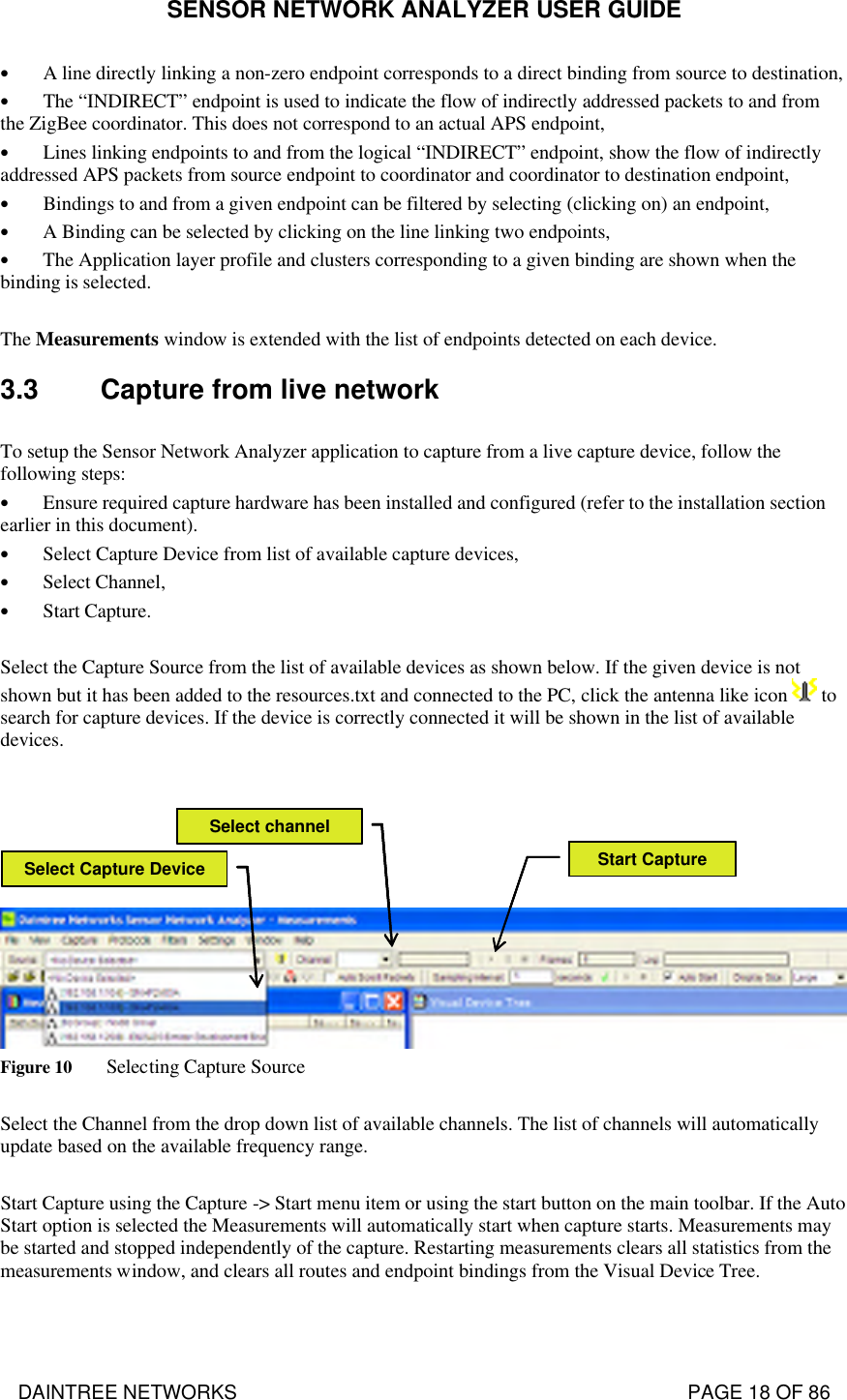 SENSOR NETWORK ANALYZER USER GUIDE DAINTREE NETWORKS                                                                                   PAGE 18 OF 86 • A line directly linking a non-zero endpoint corresponds to a direct binding from source to destination, • The “INDIRECT” endpoint is used to indicate the flow of indirectly addressed packets to and from the ZigBee coordinator. This does not correspond to an actual APS endpoint, • Lines linking endpoints to and from the logical “INDIRECT” endpoint, show the flow of indirectly addressed APS packets from source endpoint to coordinator and coordinator to destination endpoint, • Bindings to and from a given endpoint can be filtered by selecting (clicking on) an endpoint, • A Binding can be selected by clicking on the line linking two endpoints, • The Application layer profile and clusters corresponding to a given binding are shown when the binding is selected.  The Measurements window is extended with the list of endpoints detected on each device. 3.3 Capture from live network  To setup the Sensor Network Analyzer application to capture from a live capture device, follow the following steps: • Ensure required capture hardware has been installed and configured (refer to the installation section earlier in this document). • Select Capture Device from list of available capture devices, • Select Channel, • Start Capture.  Select the Capture Source from the list of available devices as shown below. If the given device is not shown but it has been added to the resources.txt and connected to the PC, click the antenna like icon   to search for capture devices. If the device is correctly connected it will be shown in the list of available devices.   Select Capture Device Start CaptureSelect channelSelect Capture Device Start CaptureSelect channel Figure 10 Selecting Capture Source  Select the Channel from the drop down list of available channels. The list of channels will automatically update based on the available frequency range.  Start Capture using the Capture -&gt; Start menu item or using the start button on the main toolbar. If the Auto Start option is selected the Measurements will automatically start when capture starts. Measurements may be started and stopped independently of the capture. Restarting measurements clears all statistics from the measurements window, and clears all routes and endpoint bindings from the Visual Device Tree.  