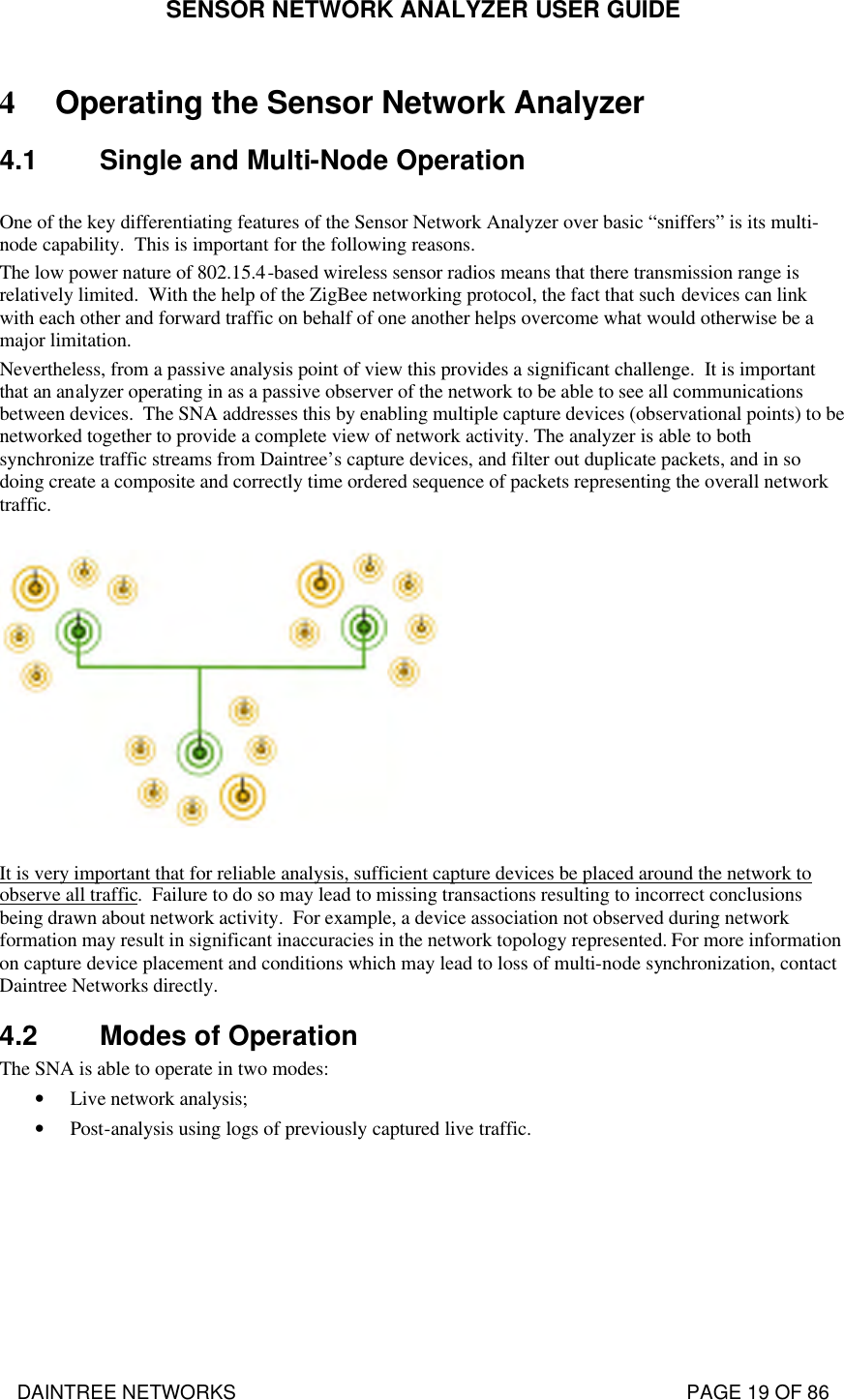 SENSOR NETWORK ANALYZER USER GUIDE DAINTREE NETWORKS                                                                                   PAGE 19 OF 86 4 Operating the Sensor Network Analyzer 4.1 Single and Multi-Node Operation  One of the key differentiating features of the Sensor Network Analyzer over basic “sniffers” is its multi-node capability.  This is important for the following reasons.   The low power nature of 802.15.4-based wireless sensor radios means that there transmission range is relatively limited.  With the help of the ZigBee networking protocol, the fact that such devices can link with each other and forward traffic on behalf of one another helps overcome what would otherwise be a major limitation. Nevertheless, from a passive analysis point of view this provides a significant challenge.  It is important that an analyzer operating in as a passive observer of the network to be able to see all communications between devices.  The SNA addresses this by enabling multiple capture devices (observational points) to be networked together to provide a complete view of network activity. The analyzer is able to both synchronize traffic streams from Daintree’s capture devices, and filter out duplicate packets, and in so doing create a composite and correctly time ordered sequence of packets representing the overall network traffic.     It is very important that for reliable analysis, sufficient capture devices be placed around the network to observe all traffic.  Failure to do so may lead to missing transactions resulting to incorrect conclusions being drawn about network activity.  For example, a device association not observed during network formation may result in significant inaccuracies in the network topology represented. For more information on capture device placement and conditions which may lead to loss of multi-node synchronization, contact Daintree Networks directly.  4.2 Modes of Operation The SNA is able to operate in two modes: • Live network analysis; • Post-analysis using logs of previously captured live traffic. 