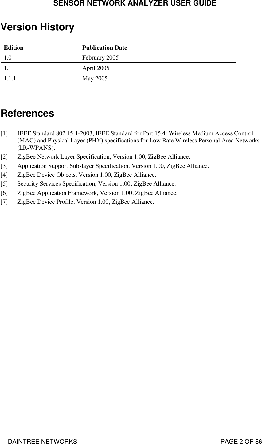 SENSOR NETWORK ANALYZER USER GUIDE DAINTREE NETWORKS                                                                                   PAGE 2 OF 86 Version History  Edition Publication Date 1.0 February 2005 1.1 April 2005 1.1.1 May 2005   References  [1] IEEE Standard 802.15.4-2003, IEEE Standard for Part 15.4: Wireless Medium Access Control (MAC) and Physical Layer (PHY) specifications for Low Rate Wireless Personal Area Networks (LR-WPANS). [2] ZigBee Network Layer Specification, Version 1.00, ZigBee Alliance. [3] Application Support Sub-layer Specification, Version 1.00, ZigBee Alliance. [4] ZigBee Device Objects, Version 1.00, ZigBee Alliance. [5] Security Services Specification, Version 1.00, ZigBee Alliance. [6] ZigBee Application Framework, Version 1.00, ZigBee Alliance. [7] ZigBee Device Profile, Version 1.00, ZigBee Alliance.  
