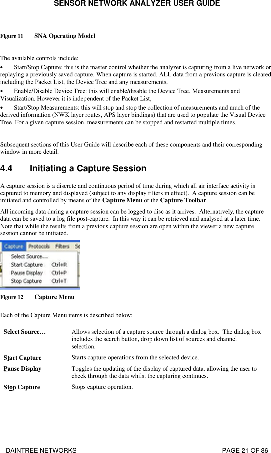 SENSOR NETWORK ANALYZER USER GUIDE DAINTREE NETWORKS                                                                                   PAGE 21 OF 86  Figure 11 SNA Operating Model  The available controls include: • Start/Stop Capture: this is the master control whether the analyzer is capturing from a live network or replaying a previously saved capture. When capture is started, ALL data from a previous capture is cleared including the Packet List, the Device Tree and any measurements, • Enable/Disable Device Tree: this will enable/disable the Device Tree, Measurements and Visualization. However it is independent of the Packet List, • Start/Stop Measurements: this will stop and stop the collection of measurements and much of the derived information (NWK layer routes, APS layer bindings) that are used to populate the Visual Device Tree. For a given capture session, measurements can be stopped and restarted multiple times.  Subsequent sections of this User Guide will describe each of these components and their corresponding window in more detail. 4.4 Initiating a Capture Session A capture session is a discrete and continuous period of time during which all air interface activity is captured to memory and displayed (subject to any display filters in effect).  A capture session can be initiated and controlled by means of the Capture Menu or the Capture Toolbar.   All incoming data during a capture session can be logged to disc as it arrives.  Alternatively, the capture data can be saved to a log file post-capture.  In this way it can be retrieved and analysed at a later time. Note that while the results from a previous capture session are open within the viewer a new capture session cannot be initiated.   Figure 12 Capture Menu  Each of the Capture Menu items is described below:  Select Source… Allows selection of a capture source through a dialog box.  The dialog box includes the search button, drop down list of sources and channel selection.  Start Capture Starts capture operations from the selected device.   Pause Display Toggles the updating of the display of captured data, allowing the user to check through the data whilst the capturing continues.  Stop Capture Stops capture operation. 