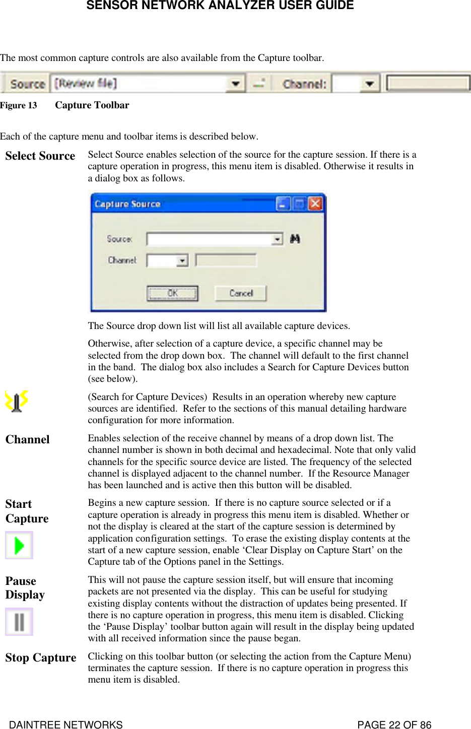 SENSOR NETWORK ANALYZER USER GUIDE DAINTREE NETWORKS                                                                                   PAGE 22 OF 86  The most common capture controls are also available from the Capture toolbar.  Figure 13 Capture Toolbar  Each of the capture menu and toolbar items is described below. Select Source Select Source enables selection of the source for the capture session. If there is a capture operation in progress, this menu item is disabled. Otherwise it results in a dialog box as follows.  The Source drop down list will list all available capture devices.   Otherwise, after selection of a capture device, a specific channel may be selected from the drop down box.  The channel will default to the first channel in the band.  The dialog box also includes a Search for Capture Devices button (see below).     (Search for Capture Devices)  Results in an operation whereby new capture sources are identified.  Refer to the sections of this manual detailing hardware configuration for more information. Channel Enables selection of the receive channel by means of a drop down list. The channel number is shown in both decimal and hexadecimal. Note that only valid channels for the specific source device are listed. The frequency of the selected channel is displayed adjacent to the channel number.  If the Resource Manager has been launched and is active then this button will be disabled. Start Capture    Begins a new capture session.  If there is no capture source selected or if a capture operation is already in progress this menu item is disabled. Whether or not the display is cleared at the start of the capture session is determined by application configuration settings.  To erase the existing display contents at the start of a new capture session, enable ‘Clear Display on Capture Start’ on the Capture tab of the Options panel in the Settings. Pause Display    This will not pause the capture session itself, but will ensure that incoming packets are not presented via the display.  This can be useful for studying existing display contents without the distraction of updates being presented. If there is no capture operation in progress, this menu item is disabled. Clicking the ‘Pause Display’ toolbar button again will result in the display being updated with all received information since the pause began. Stop Capture  Clicking on this toolbar button (or selecting the action from the Capture Menu) terminates the capture session.  If there is no capture operation in progress this menu item is disabled. 