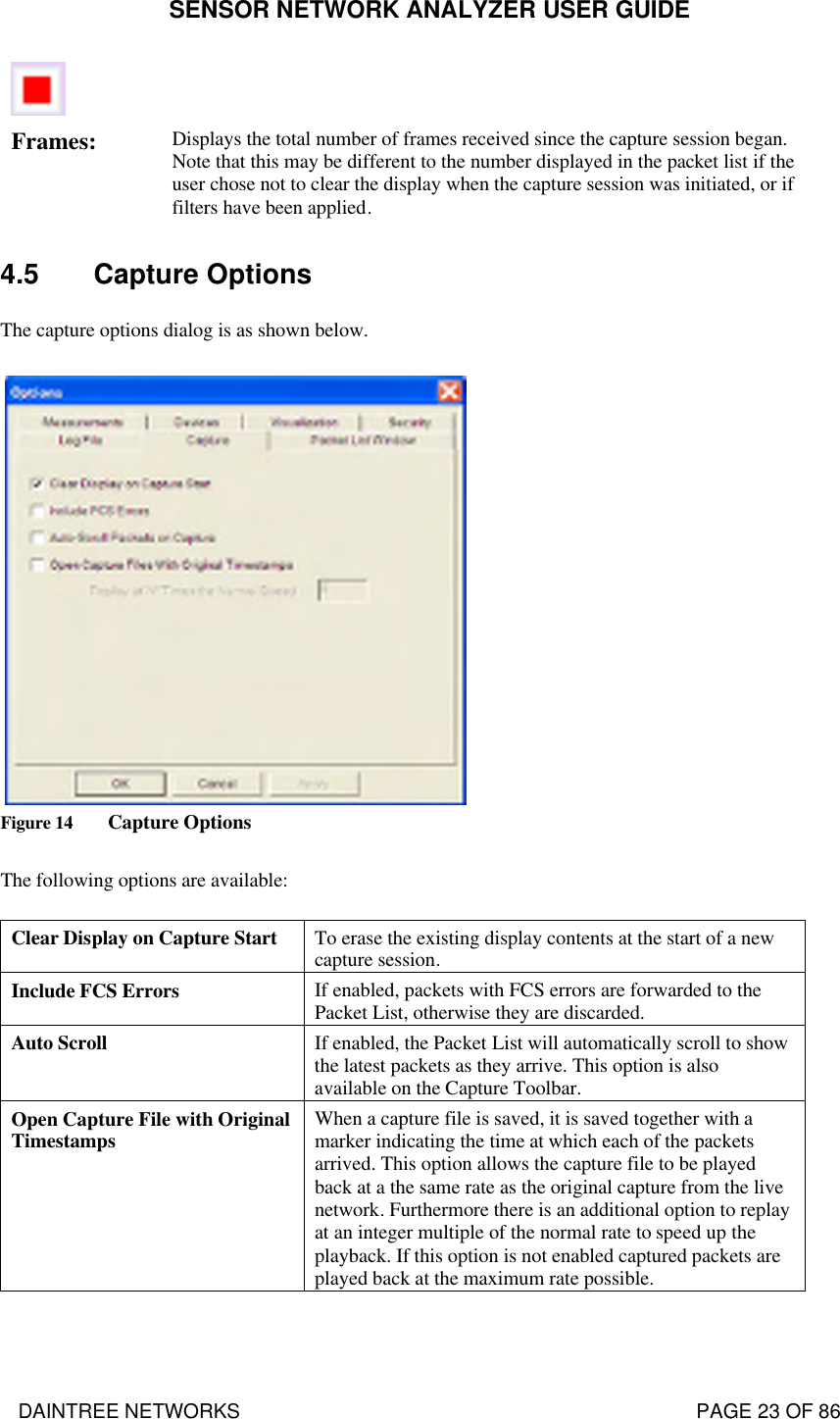 SENSOR NETWORK ANALYZER USER GUIDE DAINTREE NETWORKS                                                                                   PAGE 23 OF 86    Frames: Displays the total number of frames received since the capture session began.  Note that this may be different to the number displayed in the packet list if the user chose not to clear the display when the capture session was initiated, or if filters have been applied. 4.5 Capture Options The capture options dialog is as shown below.     Figure 14 Capture Options  The following options are available: Clear Display on Capture Start To erase the existing display contents at the start of a new capture session. Include FCS Errors If enabled, packets with FCS errors are forwarded to the Packet List, otherwise they are discarded. Auto Scroll If enabled, the Packet List will automatically scroll to show the latest packets as they arrive. This option is also available on the Capture Toolbar. Open Capture File with Original Timestamps When a capture file is saved, it is saved together with a marker indicating the time at which each of the packets arrived. This option allows the capture file to be played back at a the same rate as the original capture from the live network. Furthermore there is an additional option to replay at an integer multiple of the normal rate to speed up the playback. If this option is not enabled captured packets are played back at the maximum rate possible.  