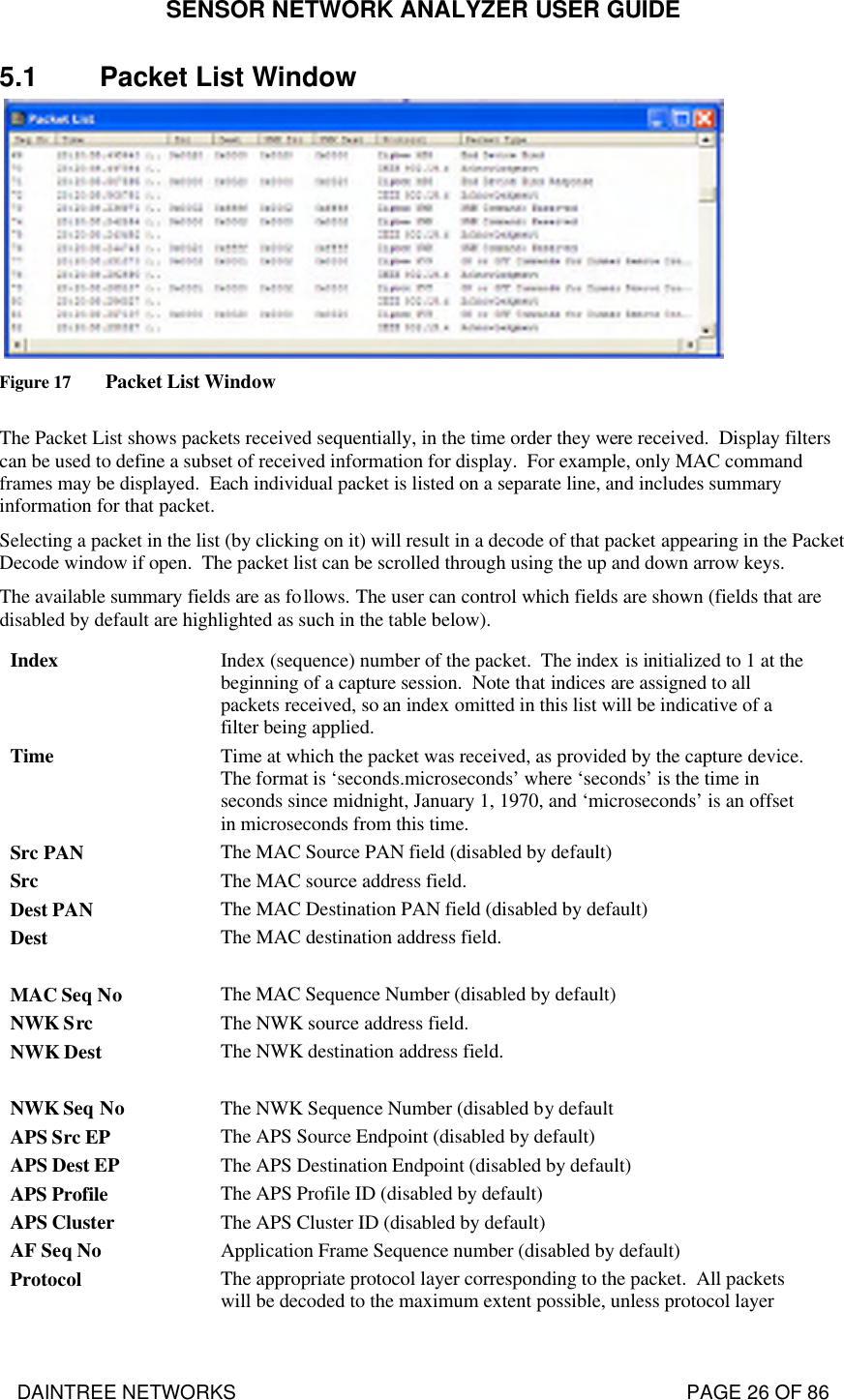 SENSOR NETWORK ANALYZER USER GUIDE DAINTREE NETWORKS                                                                                   PAGE 26 OF 86 5.1 Packet List Window   Figure 17 Packet List Window  The Packet List shows packets received sequentially, in the time order they were received.  Display filters can be used to define a subset of received information for display.  For example, only MAC command frames may be displayed.  Each individual packet is listed on a separate line, and includes summary information for that packet.   Selecting a packet in the list (by clicking on it) will result in a decode of that packet appearing in the Packet Decode window if open.  The packet list can be scrolled through using the up and down arrow keys.   The available summary fields are as follows. The user can control which fields are shown (fields that are disabled by default are highlighted as such in the table below). Index Index (sequence) number of the packet.  The index is initialized to 1 at the beginning of a capture session.  Note that indices are assigned to all packets received, so an index omitted in this list will be indicative of a filter being applied. Time  Time at which the packet was received, as provided by the capture device. The format is ‘seconds.microseconds’ where ‘seconds’ is the time in seconds since midnight, January 1, 1970, and ‘microseconds’ is an offset in microseconds from this time.  Src PAN The MAC Source PAN field (disabled by default) Src The MAC source address field. Dest PAN The MAC Destination PAN field (disabled by default) Dest The MAC destination address field.  MAC Seq No The MAC Sequence Number (disabled by default) NWK Src The NWK source address field. NWK Dest The NWK destination address field.  NWK Seq No The NWK Sequence Number (disabled by default APS Src EP The APS Source Endpoint (disabled by default) APS Dest EP The APS Destination Endpoint (disabled by default) APS Profile The APS Profile ID (disabled by default) APS Cluster The APS Cluster ID (disabled by default) AF Seq No Application Frame Sequence number (disabled by default) Protocol The appropriate protocol layer corresponding to the packet.  All packets will be decoded to the maximum extent possible, unless protocol layer 