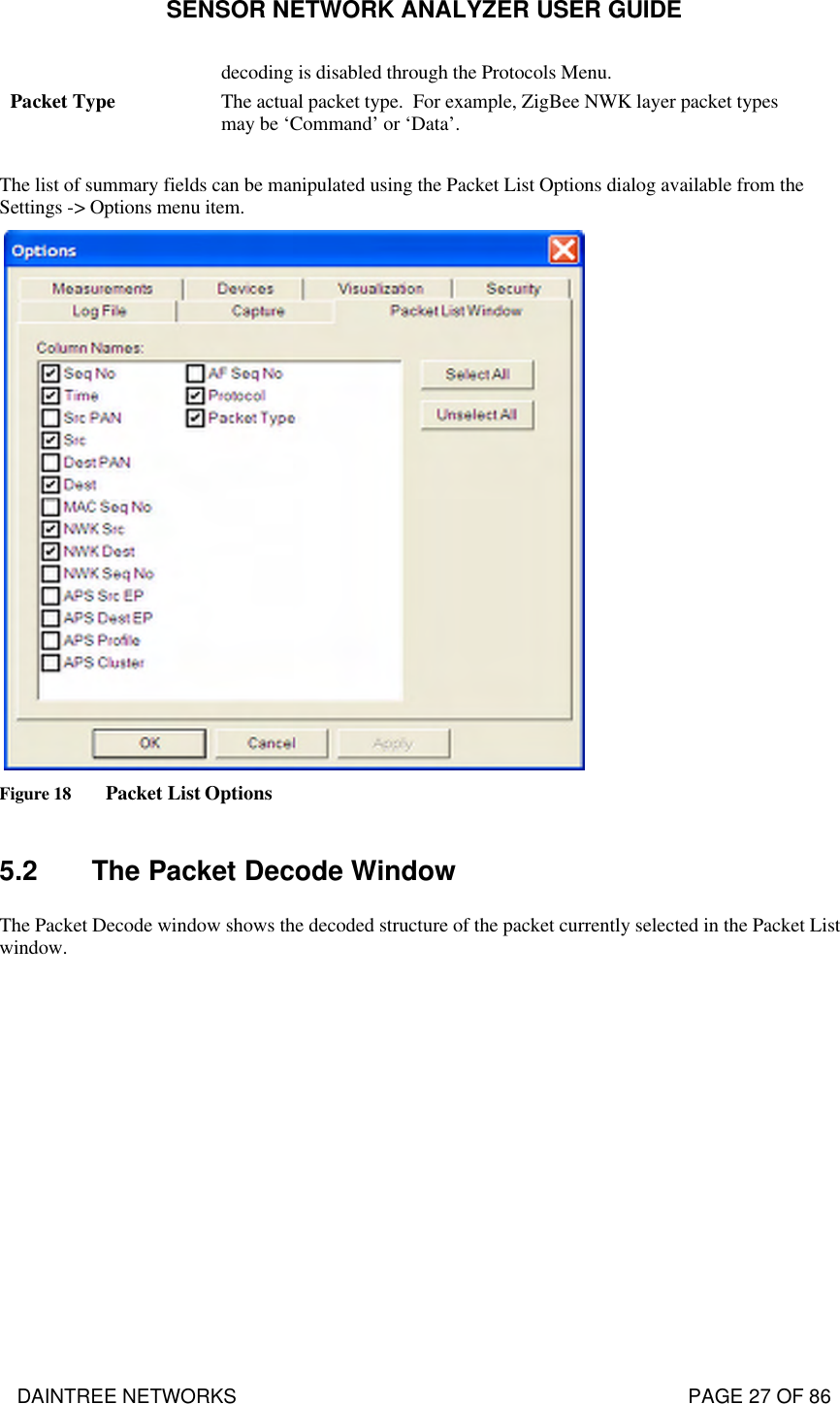 SENSOR NETWORK ANALYZER USER GUIDE DAINTREE NETWORKS                                                                                   PAGE 27 OF 86 decoding is disabled through the Protocols Menu. Packet Type The actual packet type.  For example, ZigBee NWK layer packet types may be ‘Command’ or ‘Data’.  The list of summary fields can be manipulated using the Packet List Options dialog available from the Settings -&gt; Options menu item.   Figure 18 Packet List Options  5.2 The Packet Decode Window The Packet Decode window shows the decoded structure of the packet currently selected in the Packet List window.   