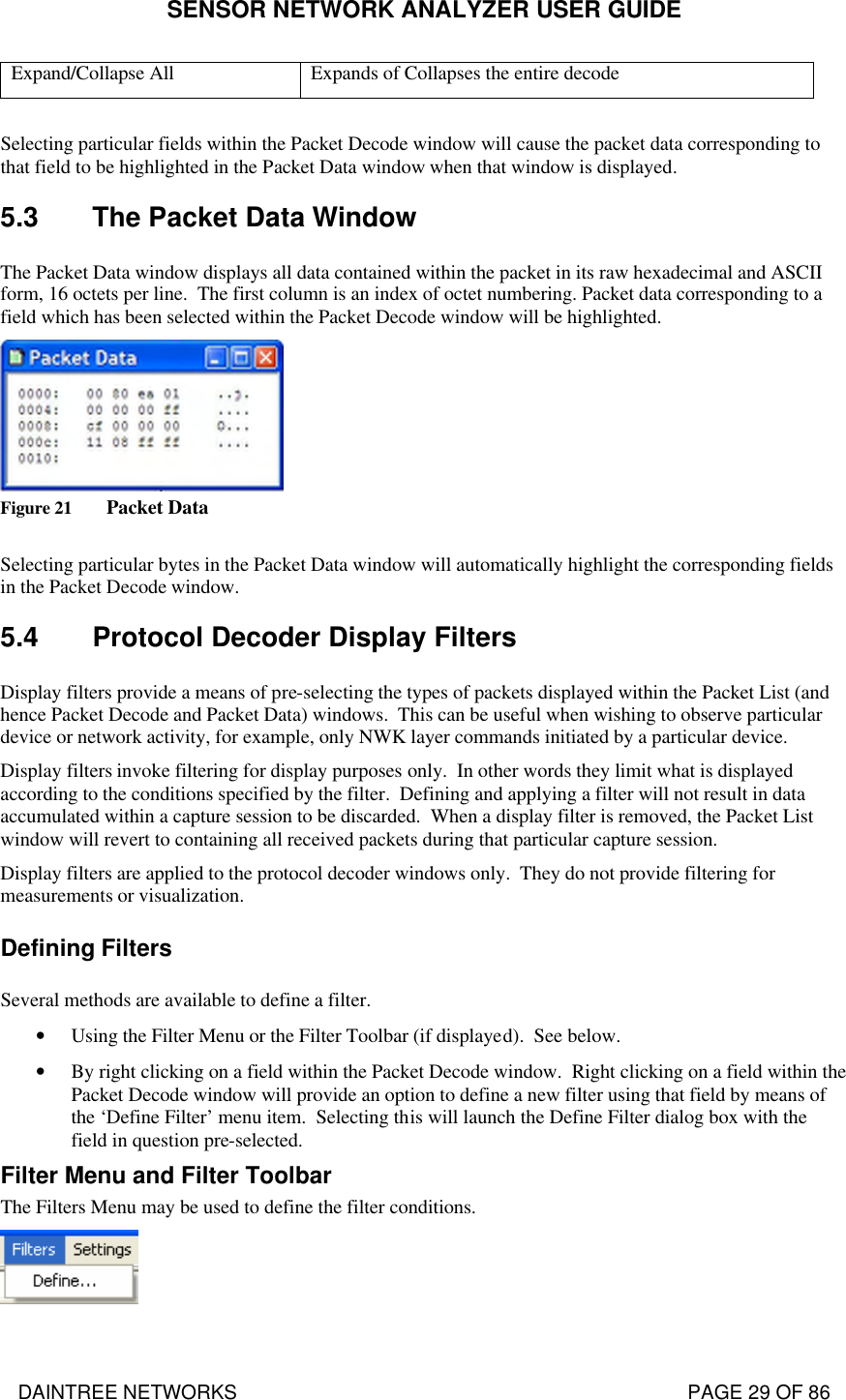 SENSOR NETWORK ANALYZER USER GUIDE DAINTREE NETWORKS                                                                                   PAGE 29 OF 86 Expand/Collapse All Expands of Collapses the entire decode  Selecting particular fields within the Packet Decode window will cause the packet data corresponding to that field to be highlighted in the Packet Data window when that window is displayed.   5.3 The Packet Data Window The Packet Data window displays all data contained within the packet in its raw hexadecimal and ASCII form, 16 octets per line.  The first column is an index of octet numbering. Packet data corresponding to a field which has been selected within the Packet Decode window will be highlighted.    Figure 21 Packet Data  Selecting particular bytes in the Packet Data window will automatically highlight the corresponding fields in the Packet Decode window. 5.4 Protocol Decoder Display Filters Display filters provide a means of pre-selecting the types of packets displayed within the Packet List (and hence Packet Decode and Packet Data) windows.  This can be useful when wishing to observe particular device or network activity, for example, only NWK layer commands initiated by a particular device.  Display filters invoke filtering for display purposes only.  In other words they limit what is displayed according to the conditions specified by the filter.  Defining and applying a filter will not result in data accumulated within a capture session to be discarded.  When a display filter is removed, the Packet List window will revert to containing all received packets during that particular capture session. Display filters are applied to the protocol decoder windows only.  They do not provide filtering for measurements or visualization. Defining Filters Several methods are available to define a filter. • Using the Filter Menu or the Filter Toolbar (if displayed).  See below. • By right clicking on a field within the Packet Decode window.  Right clicking on a field within the Packet Decode window will provide an option to define a new filter using that field by means of the ‘Define Filter’ menu item.  Selecting this will launch the Define Filter dialog box with the field in question pre-selected. Filter Menu and Filter Toolbar The Filters Menu may be used to define the filter conditions.  