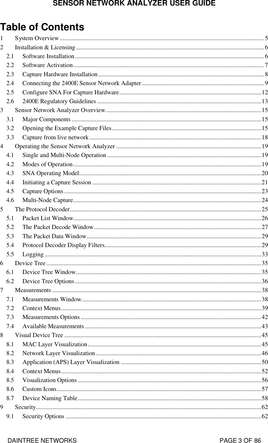 SENSOR NETWORK ANALYZER USER GUIDE DAINTREE NETWORKS                                                                                   PAGE 3 OF 86 Table of Contents 1 System Overview.........................................................................................................................................5 2 Installation &amp; Licensing..............................................................................................................................6 2.1 Software Installation............................................................................................................................... 6 2.2 Software Activation................................................................................................................................7 2.3 Capture Hardware Installation...............................................................................................................8 2.4 Connecting the 2400E Sensor Network Adapter.................................................................................. 9 2.5 Configure SNA For Capture Hardware...............................................................................................12 2.6 2400E Regulatory Guidelines ..............................................................................................................13 3 Sensor Network Analyzer Overview........................................................................................................15 3.1 Major Components ...............................................................................................................................15 3.2 Opening the Example Capture Files....................................................................................................15 3.3 Capture from live network...................................................................................................................18 4 Operating the Sensor Network Analyzer .................................................................................................19 4.1 Single and Multi-Node Operation .......................................................................................................19 4.2 Modes of Operation..............................................................................................................................19 4.3 SNA Operating Model..........................................................................................................................20 4.4 Initiating a Capture Session .................................................................................................................21 4.5 Capture Options ....................................................................................................................................23 4.6 Multi-Node Capture..............................................................................................................................24 5 The Protocol Decoder................................................................................................................................25 5.1 Packet List Window..............................................................................................................................26 5.2 The Packet Decode Window................................................................................................................27 5.3 The Packet Data Window.....................................................................................................................29 5.4 Protocol Decoder Display Filters.........................................................................................................29 5.5 Logging .................................................................................................................................................33 6 Device Tree................................................................................................................................................35 6.1 Device Tree Window............................................................................................................................35 6.2 Device Tree Options.............................................................................................................................36 7 Measurements ............................................................................................................................................38 7.1 Measurements Window........................................................................................................................38 7.2 Context Menus......................................................................................................................................39 7.3 Measurements Options.........................................................................................................................42 7.4 Available Measurements ......................................................................................................................43 8 Visual Device Tree ....................................................................................................................................45 8.1 MAC Layer Visualization....................................................................................................................45 8.2 Network Layer Visualization...............................................................................................................46 8.3 Application (APS) Layer Visualization ..............................................................................................50 8.4 Context Menus......................................................................................................................................52 8.5 Visualization Options...........................................................................................................................56 8.6 Custom Icons.........................................................................................................................................57 8.7 Device Naming Table...........................................................................................................................58 9 Security.......................................................................................................................................................62 9.1 Security Options ...................................................................................................................................62 